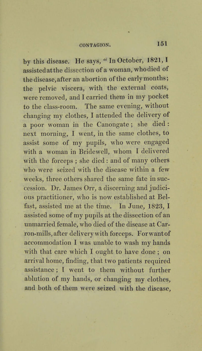 by this disease. He says,  In October, 1821,1 assisted at the dissection of a woman, who died of the disease, after an abortion of the early months; the pelvic viscera, with the external coats, were removed, and I carried them in my pocket to the class-room. The same evening, without changing my clothes, I attended the delivery of a poor woman in the Canongate ; she died : next morning, I went, in the same clothes, to assist some of my pupils, who were engaged with a woman in Bridewell, whom I delivered with the forceps ; she died: and of many others who were seized with the disease within a few weeks, three others shared the same fate in suc- cession. Dr. James Orr, a discerning and judici- ous practitioner, who is now established at Bel- fast, assisted me at the time. In June, 1823, I assisted some of my pupils at the dissection of an unmarried female, who died of the disease at Car- ron-mills, after delivery with forceps. Forwantof accommodation I was unable to wash my hands with that care which I ought to have done; on arrival home, finding, that two patients required assistance; I went to them without further ablution of my hands, or changing my clothes, and both of them were seized with the disease.