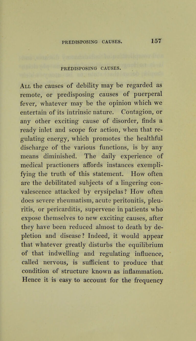 PREDISPOSING CAUSES. All the causes of debility may be regarded as remote, or predisposing causes of puerperal fever, whatever may be the opinion which we entertain of its intrinsic nature. Contagion, or any other exciting cause of disorder, finds a ready inlet and scope for action, when that re- gulating energy, which promotes the healthful discharge of the various functions, is by any means diminished. The daily experience of medical practioners affords instances exempli- fying the truth of this statement. How often are the debilitated subjects of a lingering con- valescence attacked by erysipelas? How often does severe rheumatism, acute peritonitis, pleu- ritis, or pericarditis, supervene in patients who expose themselves to new exciting causes, after they have been reduced almost to death by de- pletion and disease? Indeed, it would appear that whatever greatly disturbs the equilibrium of that indwelling and regulating influence, called nervous, is sufficient to produce that condition of structure known as inflammation. Hence it is easy to account for the frequency