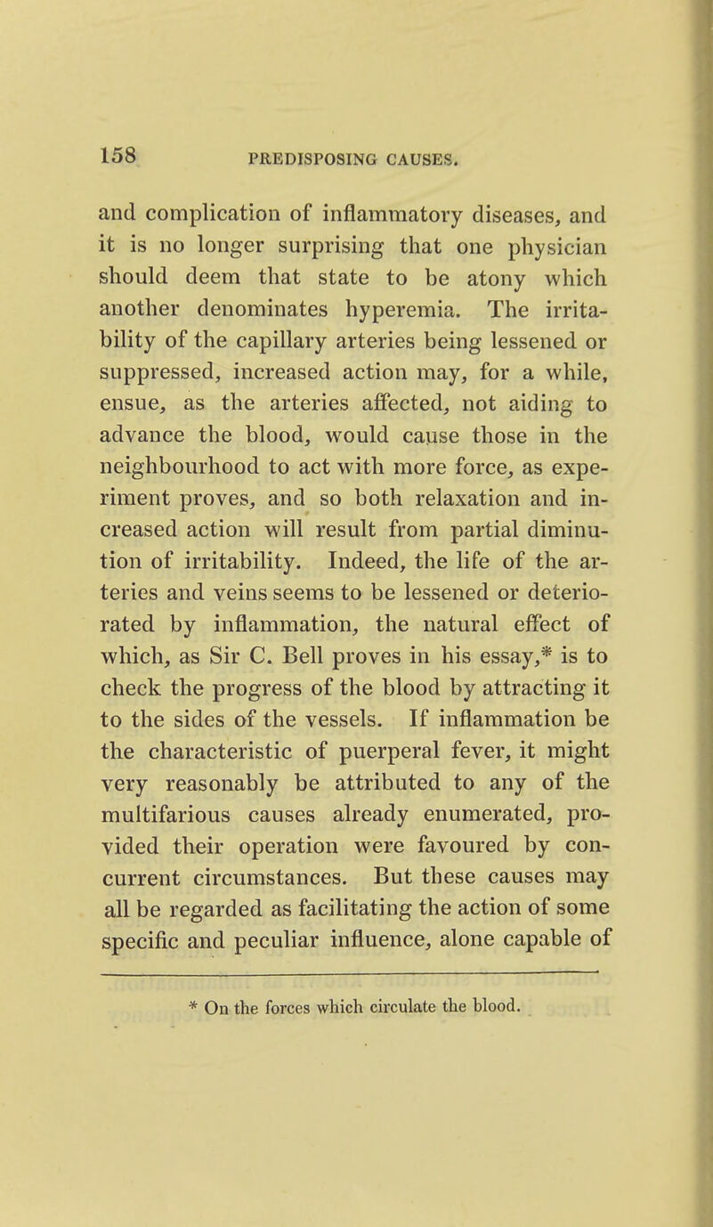 and complication of inflammatory diseases, and it is no longer surprising that one physician should deem that state to be atony which another denominates hyperemia. The irrita- bility of the capillary arteries being lessened or suppressed, increased action may, for a while, ensue, as the arteries affected, not aiding to advance the blood, would cause those in the neighbourhood to act with more force, as expe- riment proves, and so both relaxation and in- creased action will result from partial diminu- tion of irritability. Indeed, the life of the ar- teries and veins seems to be lessened or deterio- rated by inflammation, the natural effect of which, as Sir C. Bell proves in his essay,* is to check the progress of the blood by attracting it to the sides of the vessels. If inflammation be the characteristic of puerperal fever, it might very reasonably be attributed to any of the multifarious causes already enumerated, pro- vided their operation were favoured by con- current circumstances. But these causes may all be regarded as facilitating the action of some specific and peculiar influence, alone capable of * On the forces which circulate the blood.