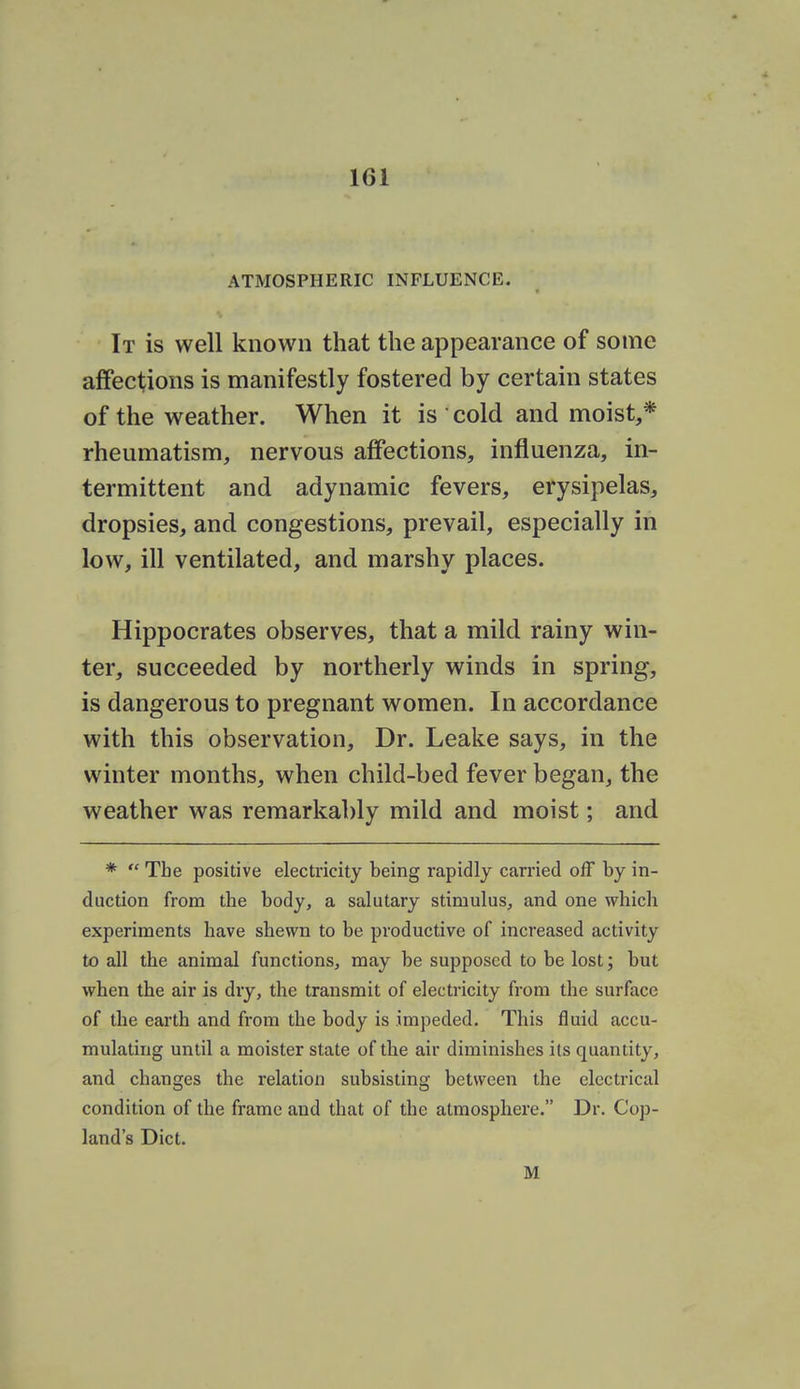 ATMOSPHERIC INFLUENCE. It is well known that the appearance of some affections is manifestly fostered by certain states of the weather. When it is cold and moist,* rheumatism, nervous affections, influenza, in- termittent and adynamic fevers, erysipelas, dropsies, and congestions, prevail, especially in low, ill ventilated, and marshy places. Hippocrates observes, that a mild rainy win- ter, succeeded by northerly winds in spring, is dangerous to pregnant women. In accordance with this observation. Dr. Leake says, in the winter months, when child-bed fever began, the weather was remarkably mild and moist; and *  The positive electricity being rapidly carried off by in- duction from the body, a salutary stimulus, and one which experiments have shewn to be productive of increased activity to all the animal functions, may be supposed to be lost; but when the air is dry, the transmit of electricity from the surface of the earth and from the body is impeded. This fluid accu- mulating until a moister state of the air diminishes its quantity, and changes the relation subsisting between the electrical condition of the frame and that of the atmosphere. Dr. Cop- land's Diet. M