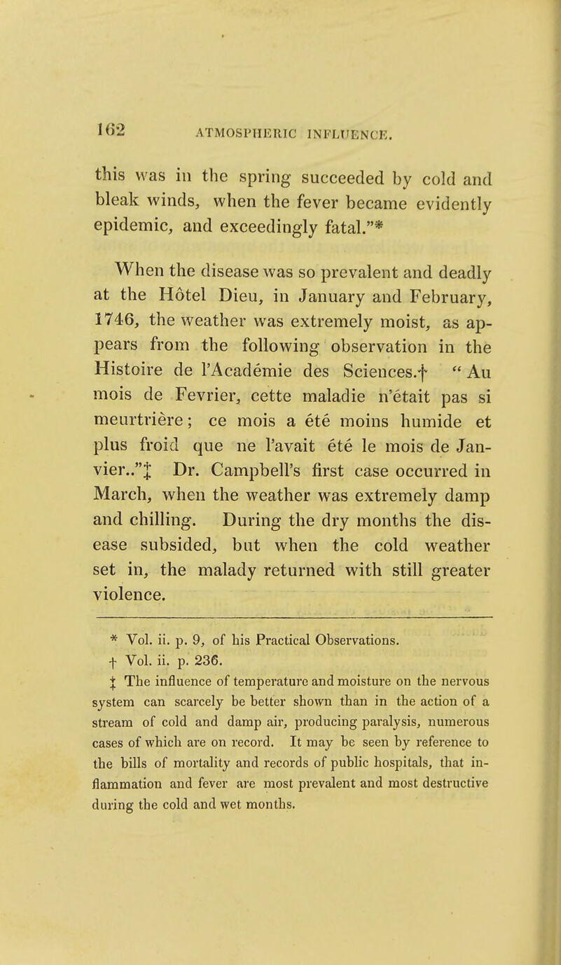 1G2 this was in the spring succeeded by cold and bleak winds, when the fever became evidently epidemic, and exceedingly fatal.* When the disease was so prevalent and deadly at the Hotel Dieu, in January and February, 1746, the weather was extremely moist, as ap- pears from the following observation in the Histoire de I'Academie des Sciences.f  Au mois de Fevrier, cette maladie n'etait pas si meurtriere; ce mois a ete moins humide et plus froid que ne I'avait ete le mois de Jan- vier..;]; Dr. Campbell's first case occurred in March, when the weather was extremely damp and chilling. During the dry months the dis- ease subsided, but when the cold weather set in, the malady returned with still greater violence. * Vol. ii. p. 9, of his Practical Observations, f Vol. ii. p. 236. j The influence of temperature and moisture on the nervous system can scarcely be better shown than in the action of a stream of cold and damp air, j^roducing paralysis, numerous cases of which are on record. It may be seen by reference to the bills of mortality and records of pubhc hospitals, that in- flammation and fever are most prevalent and most destructive during the cold and wet months.