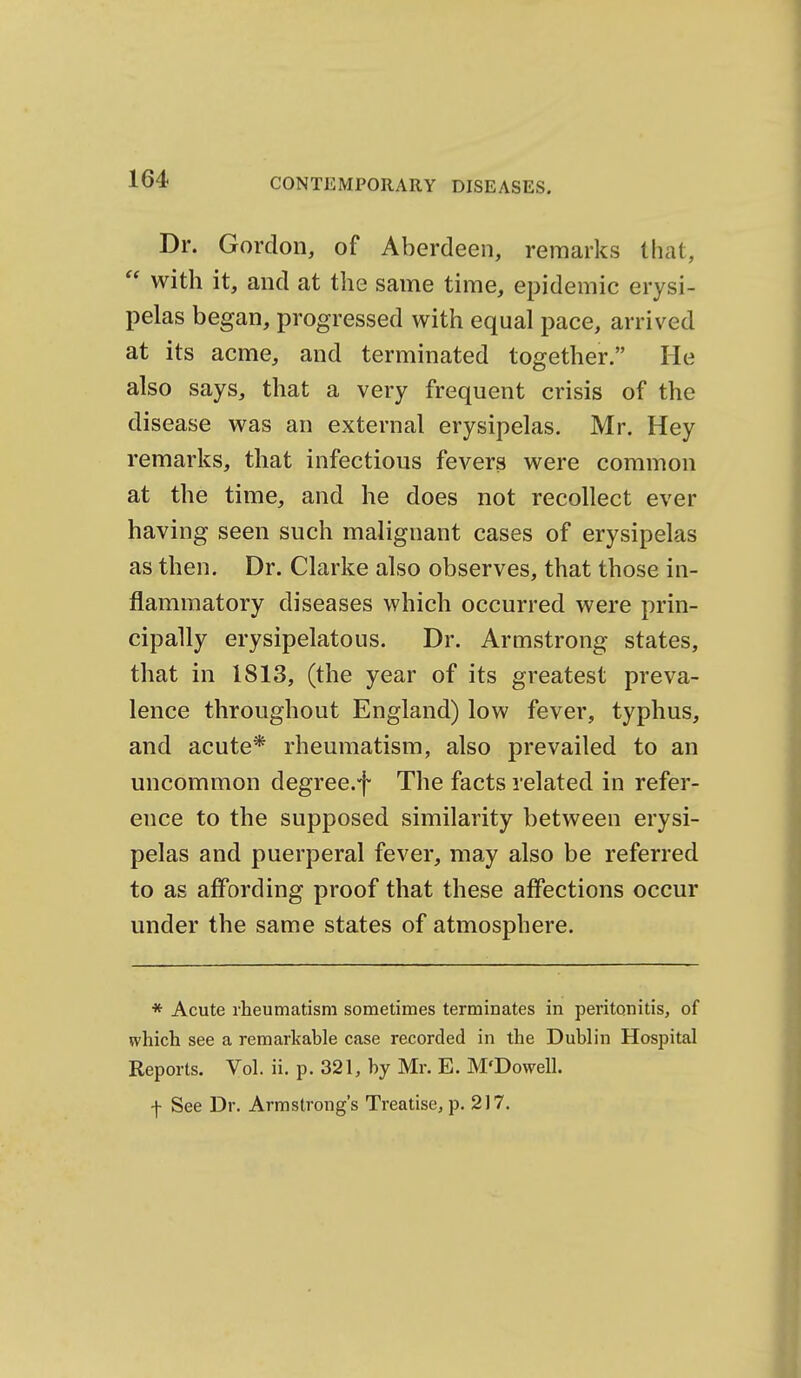 Dr. Gordon, of Aberdeen, remarks that,  with it, and at the same time, epidemic erysi- pelas began, progressed with equal pace, arrived at its acme, and terminated together. He also says, that a very frequent crisis of the disease was an external erysipelas. Mr. Hey remarks, that infectious fevers were common at the time, and he does not recollect ever having seen such malignant cases of erysipelas as then. Dr. Clarke also observes, that those in- flammatory diseases which occurred were prin- cipally erysipelatous. Dr. Armstrong states, that in 1813, (the year of its greatest preva- lence throughout England) low fever, typhus, and acute* rheumatism, also prevailed to an uncommon degree.f The facts related in refer- ence to the supposed similarity between erysi- pelas and puerperal fever, may also be referred to as affording proof that these affections occur under the same states of atmosphere. * Acute rheumatism sometimes terminates in peritonitis, of which see a remarkable case recorded in the Dublin Hospital Reports. Vol. ii. p. 321, by Mr. E. M'Dowell. f See Dr. Armstrong's Treatise, p. 217,