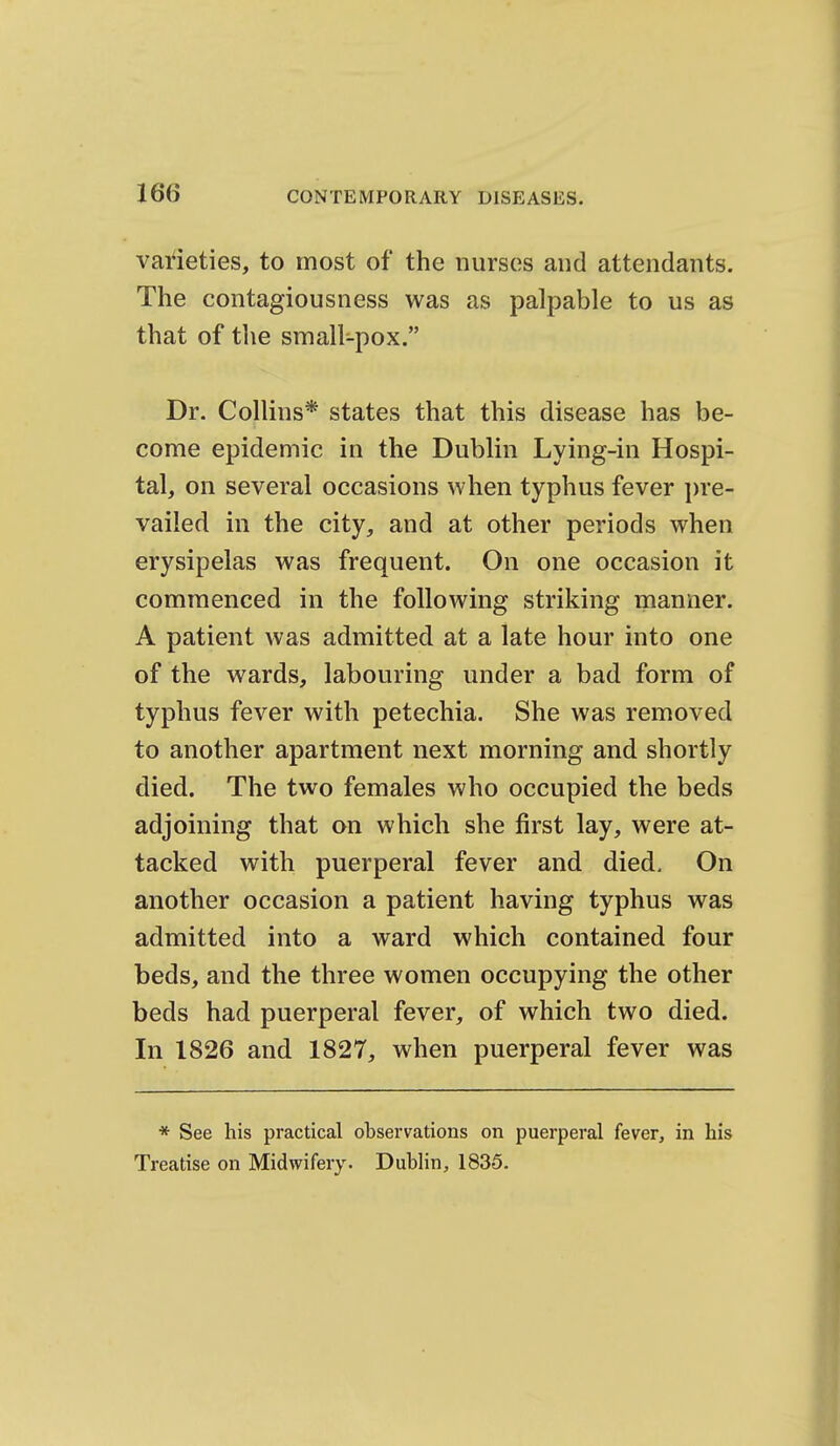 varieties, to most of the nurses and attendants. The contagiousness was as palpable to us as that of the small-pox. Dr. Collins* states that this disease has be- come epidemic in the Dublin Lying-in Hospi- tal, on several occasions when typhus fever ])re- vailed in the city, and at other periods when erysipelas was frequent. On one occasion it commenced in the following striking manner. A patient was admitted at a late hour into one of the wards, labouring under a bad form of typhus fever with petechia. She was removed to another apartment next morning and shortly died. The two females who occupied the beds adjoining that on which she first lay, were at- tacked with puerperal fever and died. On another occasion a patient having typhus was admitted into a ward which contained four beds, and the three women occupying the other beds had puerperal fever, of which two died. In 1826 and 1827, when puerperal fever was * See his practical observations on puerperal fever, in his Treatise on Midwifery. Dublin, 1835.