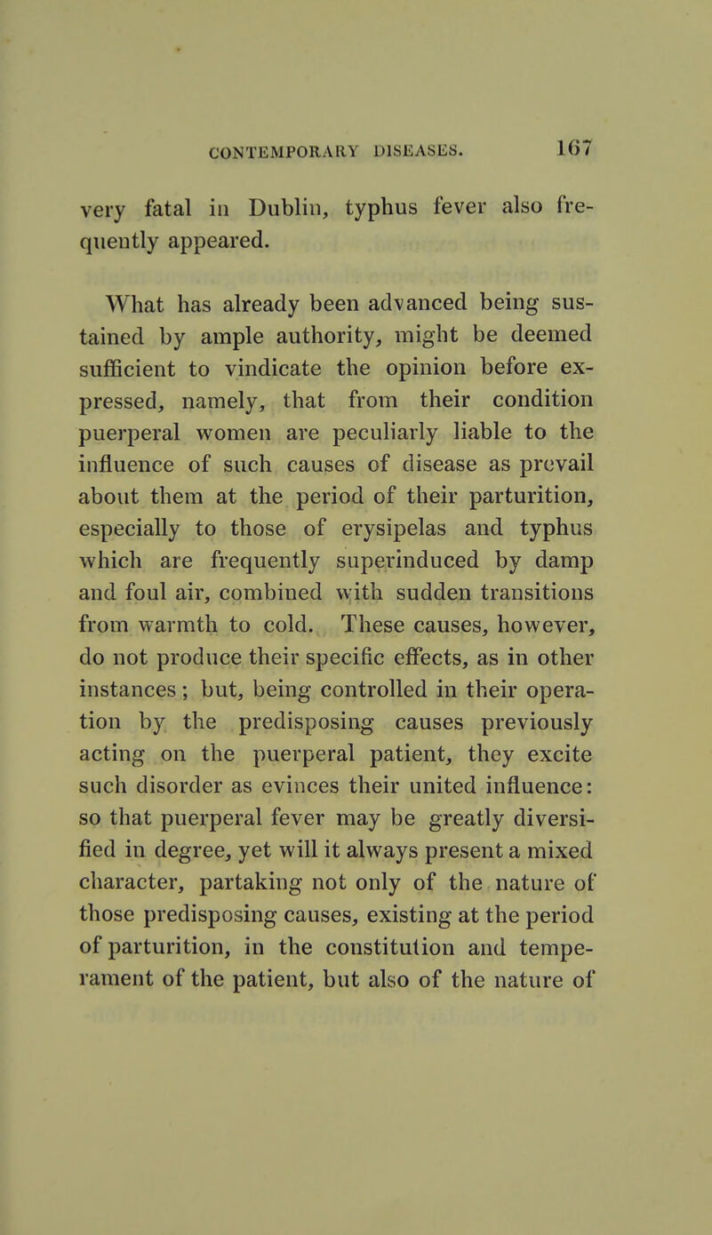 very fatal in Dublin, typhus fever also fre- quently appeared. What has already been advanced being sus- tained by ample authority, might be deemed sufficient to vindicate the opinion before ex- pressed, namely, that from their condition puerperal women are peculiarly liable to the influence of such causes of disease as prevail about them at the period of their parturition, especially to those of erysipelas and typhus which are frequently superinduced by damp and foul air, combined with sudden transitions from warmth to cold. These causes, however, do not produce their specific effects, as in other instances; but, being controlled in their opera- tion by the predisposing causes previously acting on the puerperal patient, they excite such disorder as evinces their united influence: so that puerperal fever may be greatly diversi- fied in degree, yet will it always present a mixed character, partaking not only of the nature of those predisposing causes, existing at the period of parturition, in the constitution and tempe- rament of the patient, but also of the nature of