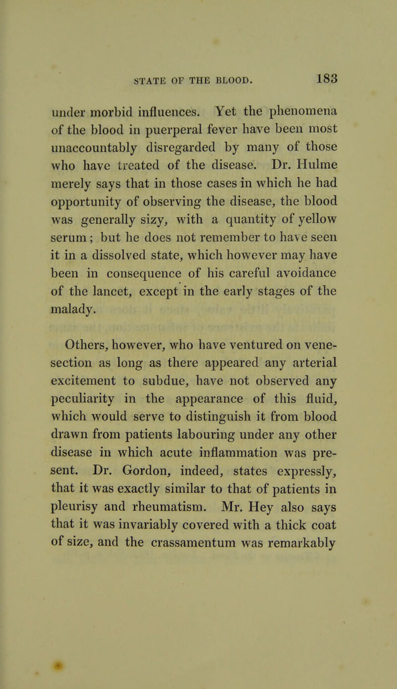 under morbid influences. Yet the phenomena of the blood in puerperal fever have been most unaccountably disregarded by many of those who have treated of the disease. Dr. Hulme merely says that in those cases in which he had opportunity of observing the disease, the blood was generally sizy, with a quantity of yellow serum ; but he does not remember to have seen it in a dissolved state, which however may have been in consequence of his careful avoidance of the lancet, except in the early stages of the malady. Others, however, who have ventured on vene- section as long as there appeared any arterial excitement to subdue, have not observed any peculiarity in the appearance of this fluid, which would serve to distinguish it from blood drawn from patients labouring under any other disease in which acute inflammation was pre- sent. Dr. Gordon, indeed, states expressly, that it was exactly similar to that of patients in pleurisy and rheumatism. Mr. Hey also says that it was invariably covered with a thick coat of size, and the crassamentum was remarkably