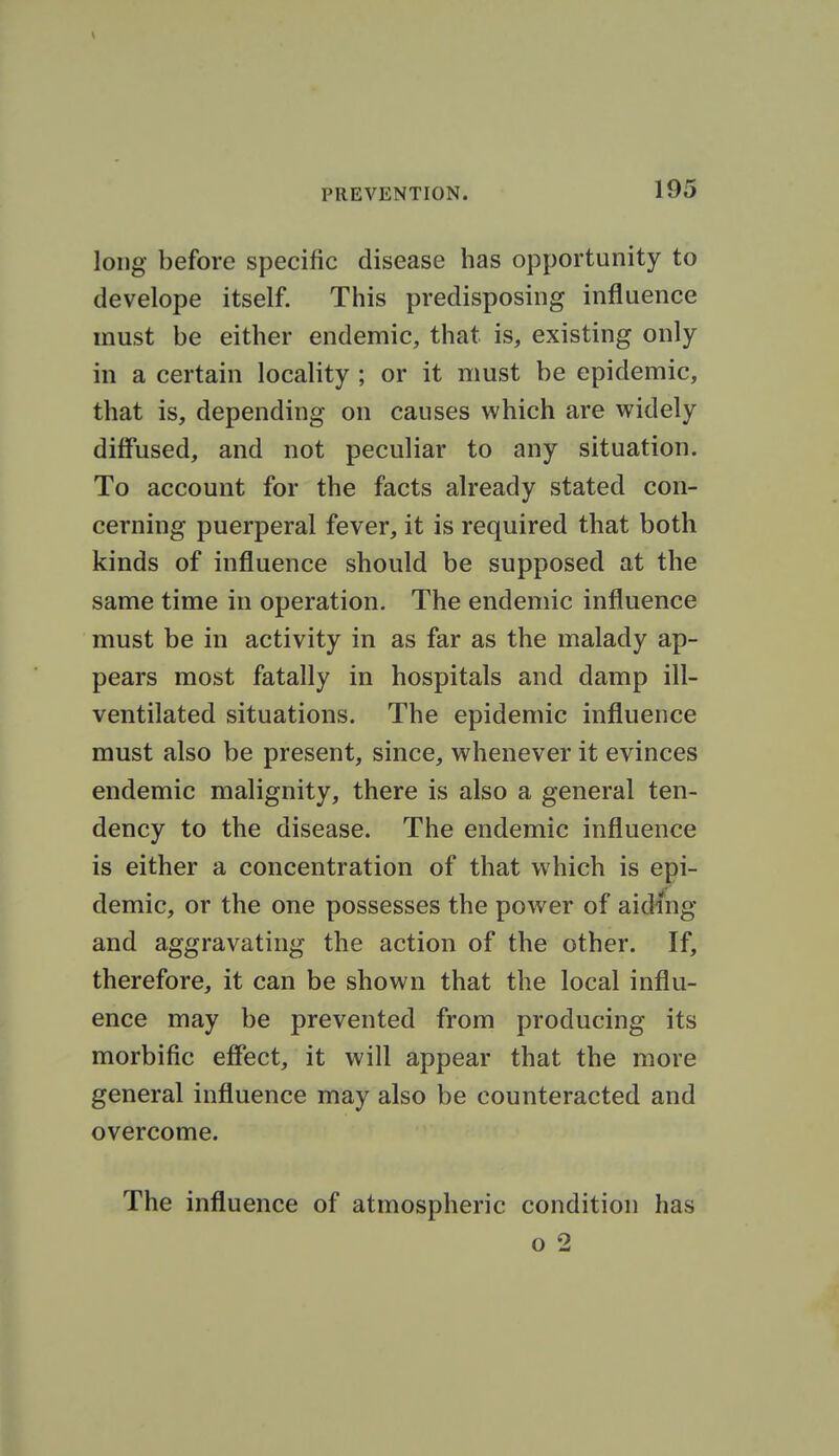 long before specific disease has opportunity to develope itself. This predisposing influence must be either endemic, that is, existing only in a certain locality ; or it must be epidemic, that is, depending on causes which are widely diffused, and not peculiar to any situation. To account for the facts already stated con- cerning puerperal fever, it is required that both kinds of influence should be supposed at the same time in operation. The endemic influence must be in activity in as far as the malady ap- pears most fatally in hospitals and damp ill- ventilated situations. The epidemic influence must also be present, since, whenever it evinces endemic malignity, there is also a general ten- dency to the disease. The endemic influence is either a concentration of that which is epi- demic, or the one possesses the power of aiding and aggravating the action of the other. If, therefore, it can be shown that the local influ- ence may be prevented from producing its morbific effect, it will appear that the more general influence may also be counteracted and overcome. The influence of atmospheric condition has o 2