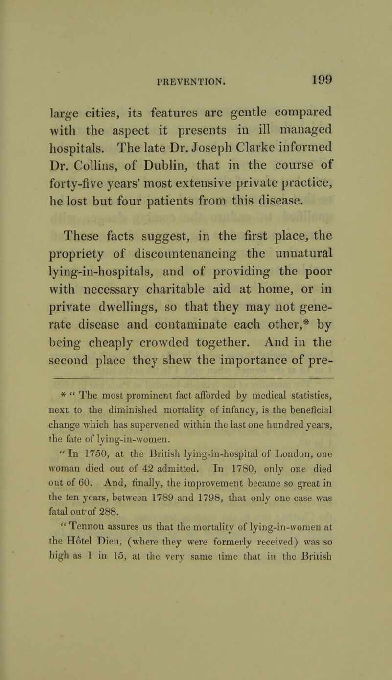 large cities, its features are gentle compared with the aspect it presents in ill managed hospitals. The late Dr. Joseph Clarke informed Dr. Collins, of Dublin, that in the course of forty-five years' most extensive private practice, he lost but four patients from this disease. These facts suggest, in the first place, the propriety of discountenancing the unnatural lying-in-hospitals, and of providing the poor with necessary charitable aid at home, or in private dwellings, so that they may not gene- rate disease and contaminate each other,* by being cheaply crowded together. And in the second place they shew the importance of pre- *  The most prominent fact afforded by medical statistics, next to the diminished mortality of infancy, is the beneficial change which has supervened within the last one hundred years, the fate of lying-in-women. In 1750, at the British lying-in-hospital of London, one woman died out of 42 admitted. In 1780, only one died out of 60. And, finally, the improvement became so great in the ten yeai's, between 1789 and 1798, that only one case was fatal oufof 288.  Tcnnou assures us that the mortality of lying-in-women at the Hotel Dieu, (where they were formerly received) was so high as 1 in 15, at the very same time that in the British