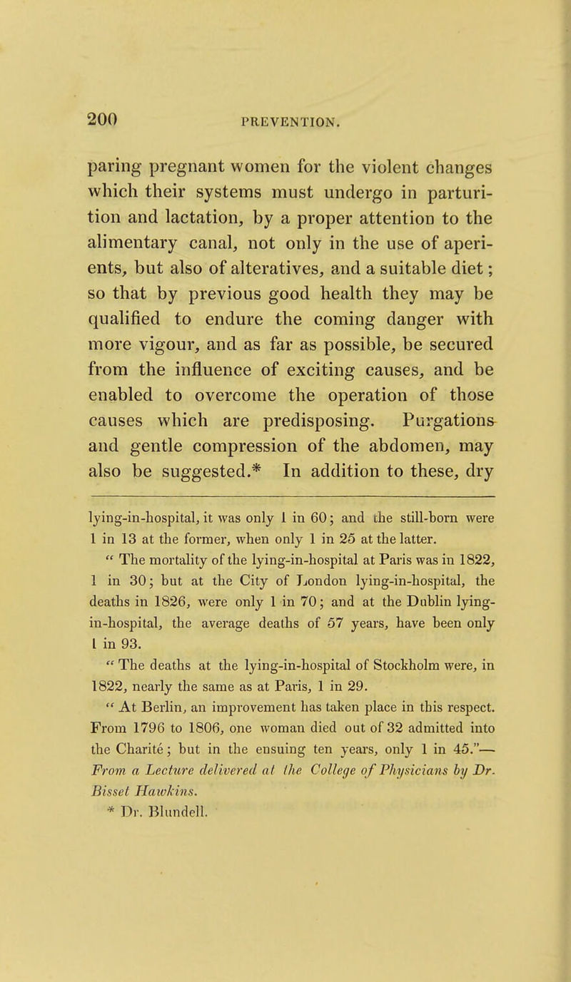 paring pregnant women for the violent changes which their systems must undergo in parturi- tion and lactation, by a proper attention to the alimentary canal, not only in the use of aperi- ents, but also of alteratives, and a suitable diet; so that by previous good health they may be qualified to endure the coming danger with more vigour, and as far as possible, be secured from the influence of exciting causes, and be enabled to overcome the operation of those causes which are predisposing. Purgations and gentle compression of the abdomen, may also be suggested.* In addition to these, dry lying-in-bospital, it was only 1 in 60; and the still-born were 1 in 13 at the former, when only 1 in 25 at the latter.  The mortality of the lying-in-hospital at Paris was in 1822, 1 in 30; but at the City of London lying-in-hospital, the deaths in 1826, were only 1 in 70; and at the Dublin lying- in-hospital, the average deaths of 57 years, have been only I in 93.  The deaths at the lying-in-hospiial of Stockholm were, in 1822, nearly the same as at Paris, 1 in 29.  At Berlin, an improvement has taken place in this respect. From 1796 to 1806, one woman died out of 32 admitted into the Charite; but in the ensuing ten years, only 1 in 45.— From a Lecture delivered at the College of Physicians by Dr. Bisset Hawkins. * Dr. Blundell.