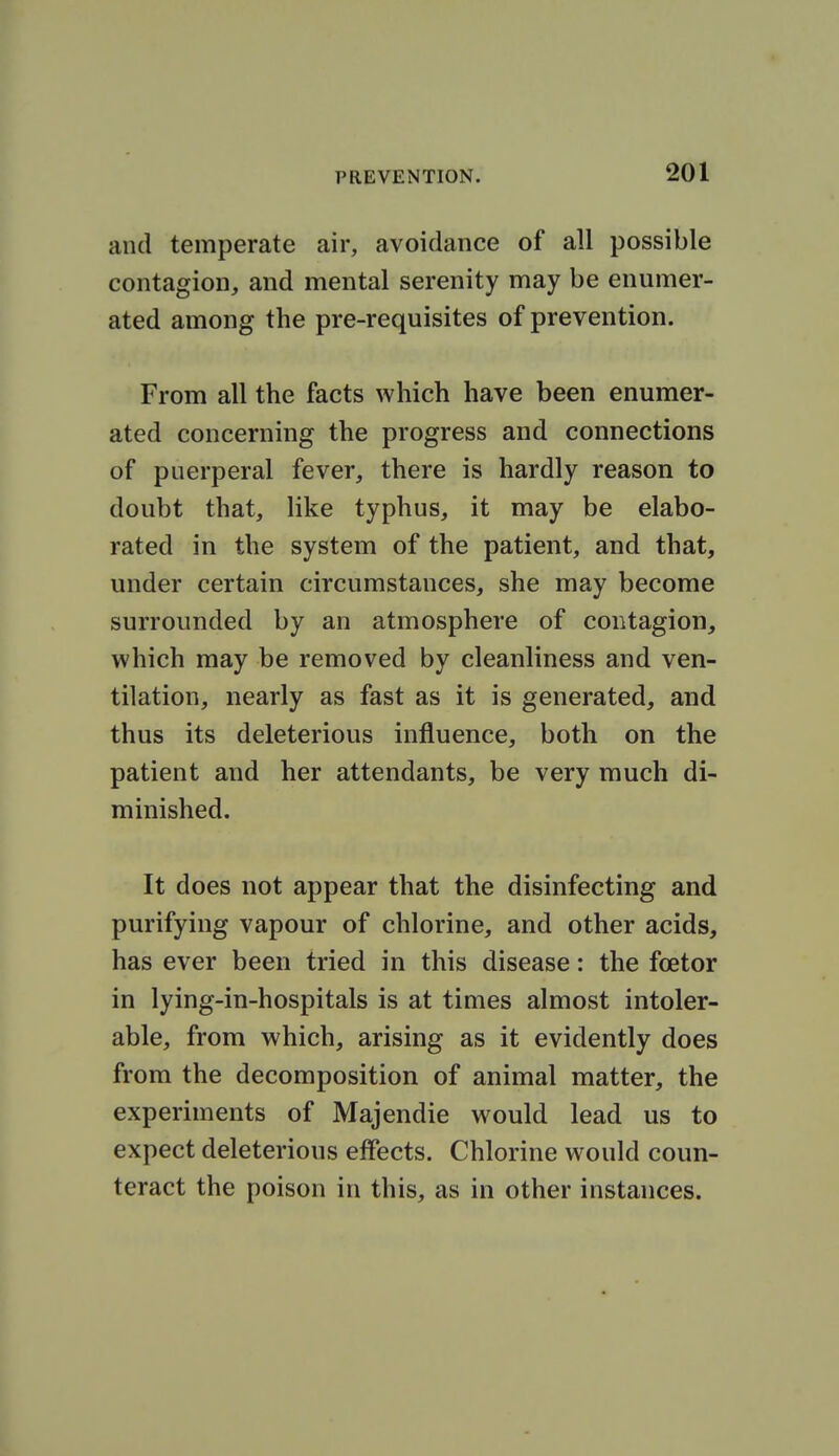 and temperate air, avoidance of all possible contagion, and mental serenity may be enumer- ated among the pre-requisites of prevention. From all the facts which have been enumer- ated concerning the progress and connections of puerperal fever, there is hardly reason to doubt that, like typhus, it may be elabo- rated in the system of the patient, and that, under certain circumstances, she may become surrounded by an atmosphere of contagion, which may be removed by cleanliness and ven- tilation, nearly as fast as it is generated, and thus its deleterious influence, both on the patient and her attendants, be very much di- minished. It does not appear that the disinfecting and purifying vapour of chlorine, and other acids, has ever been tried in this disease: the foetor in lying-in-hospitals is at times almost intoler- able, from which, arising as it evidently does from the decomposition of animal matter, the experiments of Majendie would lead us to expect deleterious effects. Chlorine would coun- teract the poison in this, as in other instances.