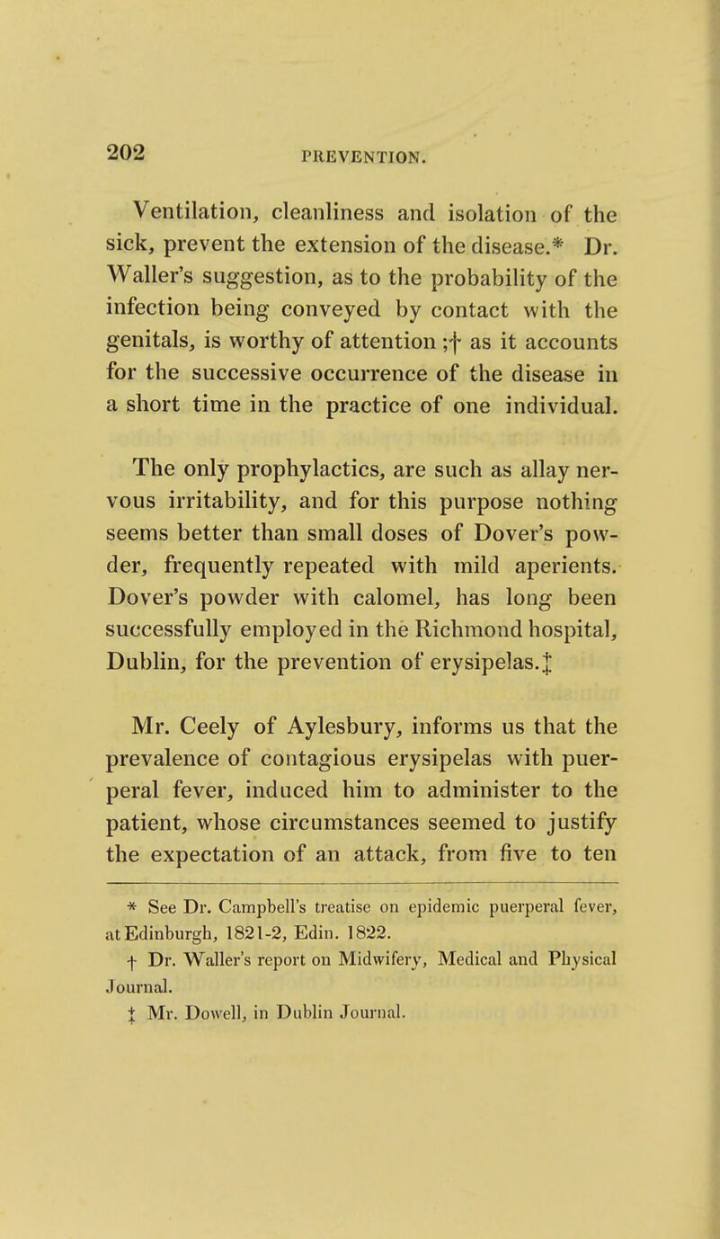 Ventilation, cleanliness and isolation of the sick, prevent the extension of the disease.* Dr. Waller's suggestion, as to the probability of the infection being conveyed by contact with the genitals, is worthy of attention ;f as it accounts for the successive occurrence of the disease in a short time in the practice of one individual. The only prophylactics, are such as allay ner- vous irritability, and for this purpose nothing seems better than small doses of Dover's pow- der, frequently repeated with mild aperients. Dover's powder with calomel, has long been successfully employed in the Richmond hospital, Dublin, for the prevention of erysipelas.]; Mr. Ceely of Aylesbury, informs us that the prevalence of contagious erysipelas with puer- peral fever, induced him to administer to the patient, whose circumstances seemed to justify the expectation of an attack, from five to ten * See Dr. Campbell's treatise on epidemic puerperal fever, atEdinburgh, 1821-2, Edin. 1822. f Dr. Waller's report on Midwifery, Medical and Physical Journal. I Mr. Dowell, in Dublin Journal.