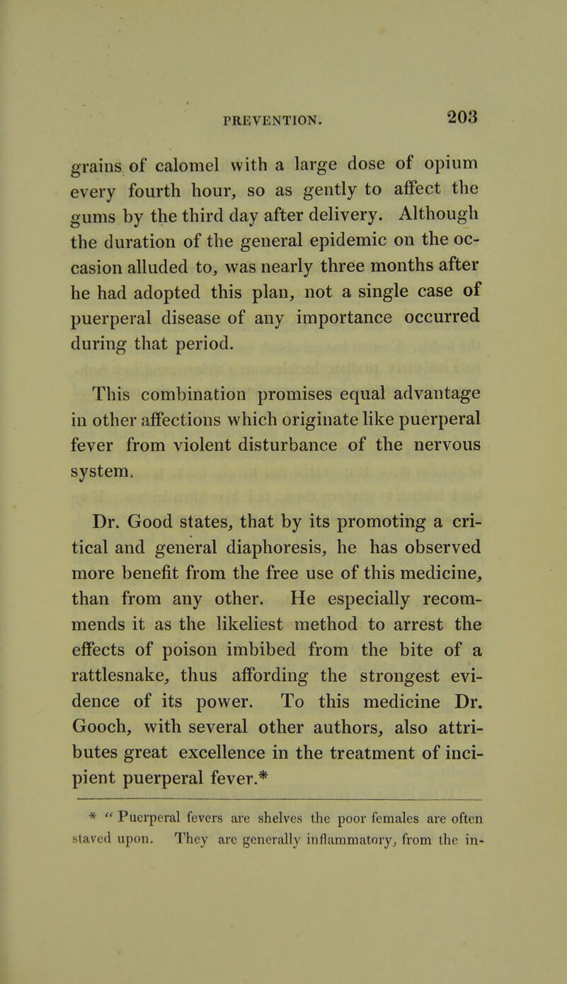 grains of calomel with a large dose of opium every fourth hour, so as gently to affect the gums by the third day after delivery. Although the duration of the general epidemic on the oc- casion alluded to, was nearly three months after he had adopted this plan, not a single case of puerperal disease of any importance occurred during that period. This combination promises equal advantage in other affections which originate like puerperal fever from violent disturbance of the nervous system. Dr. Good states, that by its promoting a cri- tical and general diaphoresis, he has observed more benefit from the free use of this medicine, than from any other. He especially recom- mends it as the likeliest method to arrest the effects of poison imbibed from the bite of a rattlesnake, thus affording the strongest evi- dence of its power. To this medicine Dr. Gooch, with several other authors, also attri- butes great excellence in the treatment of inci- pient puerperal fever.* *  Puerperal fevers are shelves the poor females are often slaved upon. They are generally inflammatory^ from the in-