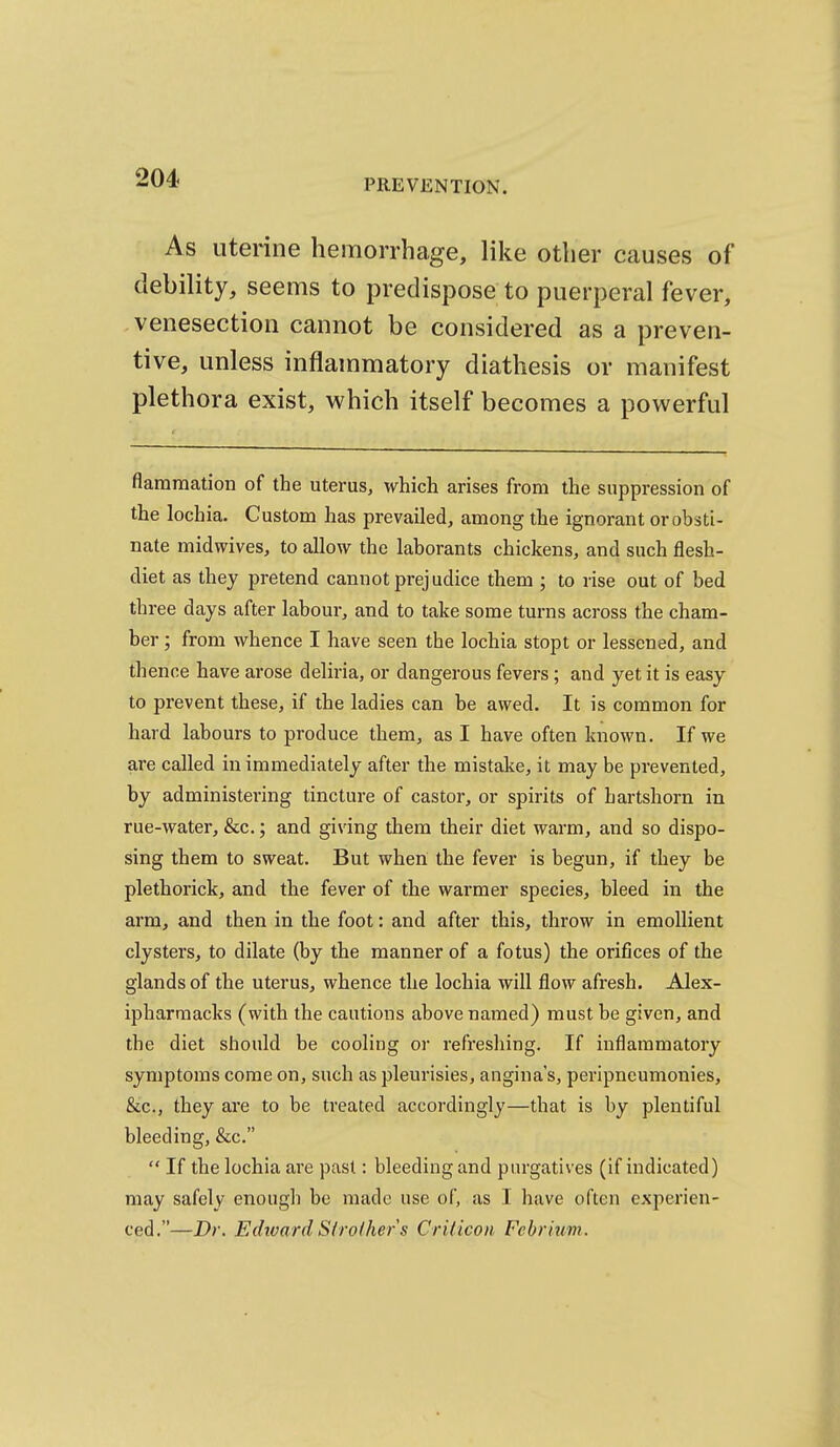 As utenne hemorrhage, like other causes of debility, seems to predispose to puerperal fever, venesection cannot be considered as a preven- tive, unless inflammatory diathesis or manifest plethora exist, which itself becomes a powerful flararaation of the uterus, which arises from the suppression of the lochia. Custom has prevailed, among the ignorant or obsti- nate midwives, to allow the laborants chickens, and such flesh- diet as they pretend cannot prejudice them ; to rise out of bed three days after labour, and to take some turns across the cham- ber ; from whence I have seen the lochia stopt or lessened, and thence have arose deliria, or dangerous fevers ; and yet it is easy to prevent these, if the ladies can be awed. It is common for hard labours to produce them, as I have often known. If we are called in immediately after the mistake, it may be prevented, by administering tincture of castor, or spirits of hartshorn in rue-water, &c.; and giving them their diet warm, and so dispo- sing them to sweat. But when the fever is begun, if they be plethorick, and the fever of the warmer species, bleed in the arm, and then in the foot: and after this, throw in emollient clysters, to dilate (by the manner of a fotus) the orifices of the glands of the uterus, whence the lochia will flow afresh. Alex- ipharraacks (with the cautions above named) must be given, and the diet should be cooling or refreshing. If inflammatory symptoms come on, such as pleurisies, angina's, peripneumonies, &c., they are to be treated accordingly—that is by plentiful bleeding, &c.  If the lochia are past: bleeding and pnrgatives (if indicated) may safely enough be made use of, as I have often experien- ced.—Dr. Edivard Slroihers CrUicon Fcbrluvi.