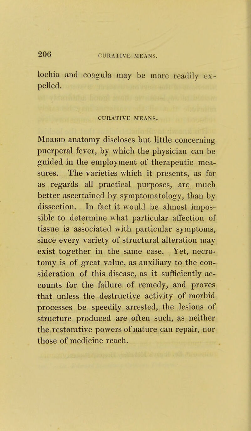 lochia and coagula may be more readily ex- pelled. CURATIVE MEANS. Morbid anatomy discloses but little concerning puerperal fever, by which the physician can be guided in the employment of therapeutic mea- sures. The varieties which it presents, as far as regards all practical purposes, are much better ascertained by symptomatology, than by dissection. In fact it would be almost impos- sible to determine what particular affection of tissue is associated with particular symptoms, since every variety of structural alteration may exist together in the same case. Yet, necro- tomy is of great value, as auxiliary to the con- sideration of this disease, as it sufficiently ac- counts for the failure of remedy, and proves that unless the destructive activity of morbid processes be speedily arrested, the lesions of structure produced are often such, as neither the restorative powers of nature can repair, nor those of medicine reach.