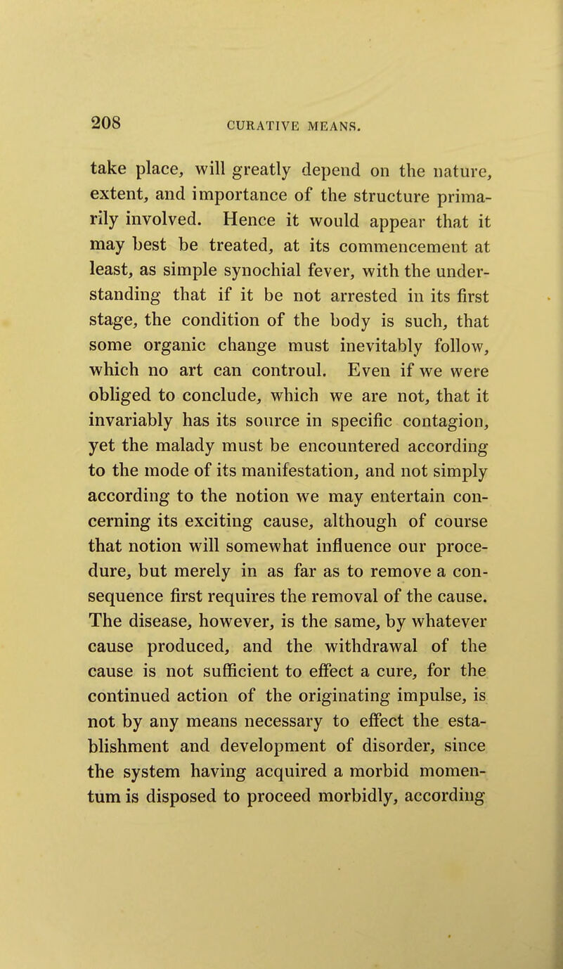 take place, will greatly depend on the nature, extent, and importance of the structure prima- rily involved. Hence it would appear that it may best be treated, at its commencement at least, as simple synochial fever, with the under- standing that if it be not arrested in its first stage, the condition of the body is such, that some organic change must inevitably follow, which no art can controul. Even if we were obliged to conclude, which we are not, that it invariably has its source in specific contagion, yet the malady must be encountered according to the mode of its manifestation, and not simply according to the notion we may entertain con- cerning its exciting cause, although of course that notion will somewhat influence our proce- dure, but merely in as far as to remove a con- sequence first requires the removal of the cause. The disease, however, is the same, by whatever cause produced, and the withdrawal of the cause is not sufficient to effect a cure, for the continued action of the originating impulse, is not by any means necessary to effect the esta- blishment and development of disorder, since the system having acquired a morbid momen- tum is disposed to proceed morbidly, according