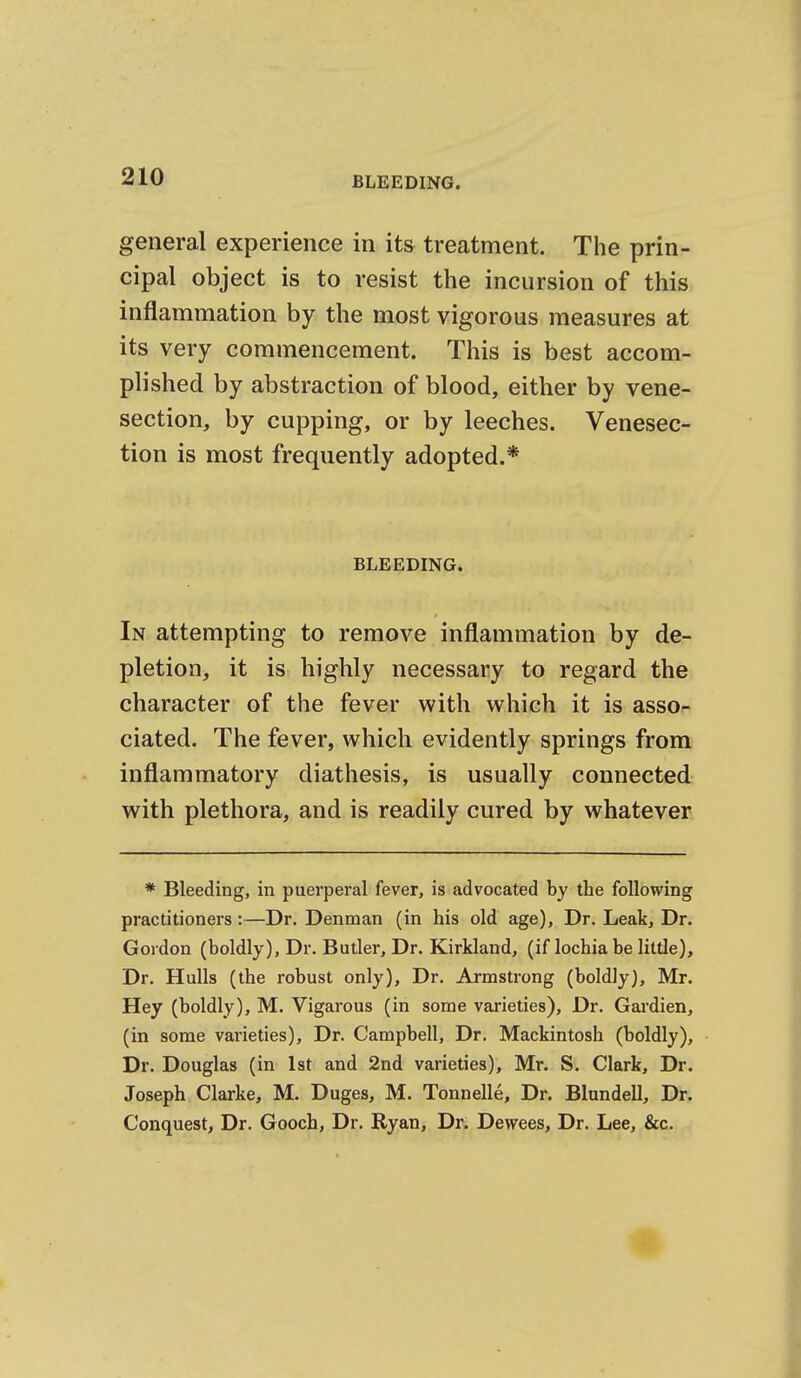 general experience in its treatment. The prin- cipal object is to resist the incursion of this inflammation by the most vigorous measures at its very commencement. This is best accom- plished by abstraction of blood, either by vene- section, by cupping, or by leeches. Venesec- tion is most frequently adopted.* BLEEDING. In attempting to remove inflammation by de- pletion, it is highly necessary to regard the character of the fever with which it is asso- ciated. The fever, which evidently springs from inflammatory diathesis, is usually connected with plethora, and is readily cured by whatever * Bleeding, in puerperal fever, is advocated by the following practitioners:—Dr. Denman (in his old age). Dr. Leak, Dr. Gordon (boldly). Dr. Butler, Dr. Kirkland, (if lochia be little). Dr. Hulls (the robust only). Dr. Armstrong (boldly), Mr. Hey (boldly), M. Vigarous (in some varieties). Dr. Gardien, (in some varieties). Dr. Campbell, Dr. Mackintosh (boldly). Dr. Douglas (in 1st and 2nd varieties), Mr. S. Clark, Dr. Joseph Clarke, M. Duges, M. Tonnelle, Dr. Blundell, Dr. Conquest, Dr. Gooch, Dr. Ryan, Dr. Dewees, Dr. Lee, &c.