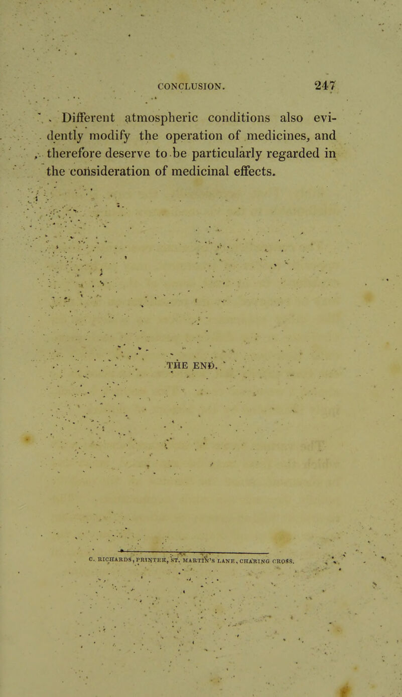 . Different atmospheric conditions also evi- dently modify the operation of medicines, and therefore deserve to be particularly regarded in the consideration of medicinal effects. THE END. C. RICHARDS, PRIfJTF.n, ST. MABTIK'S I-ANE, CHARING CROSS.