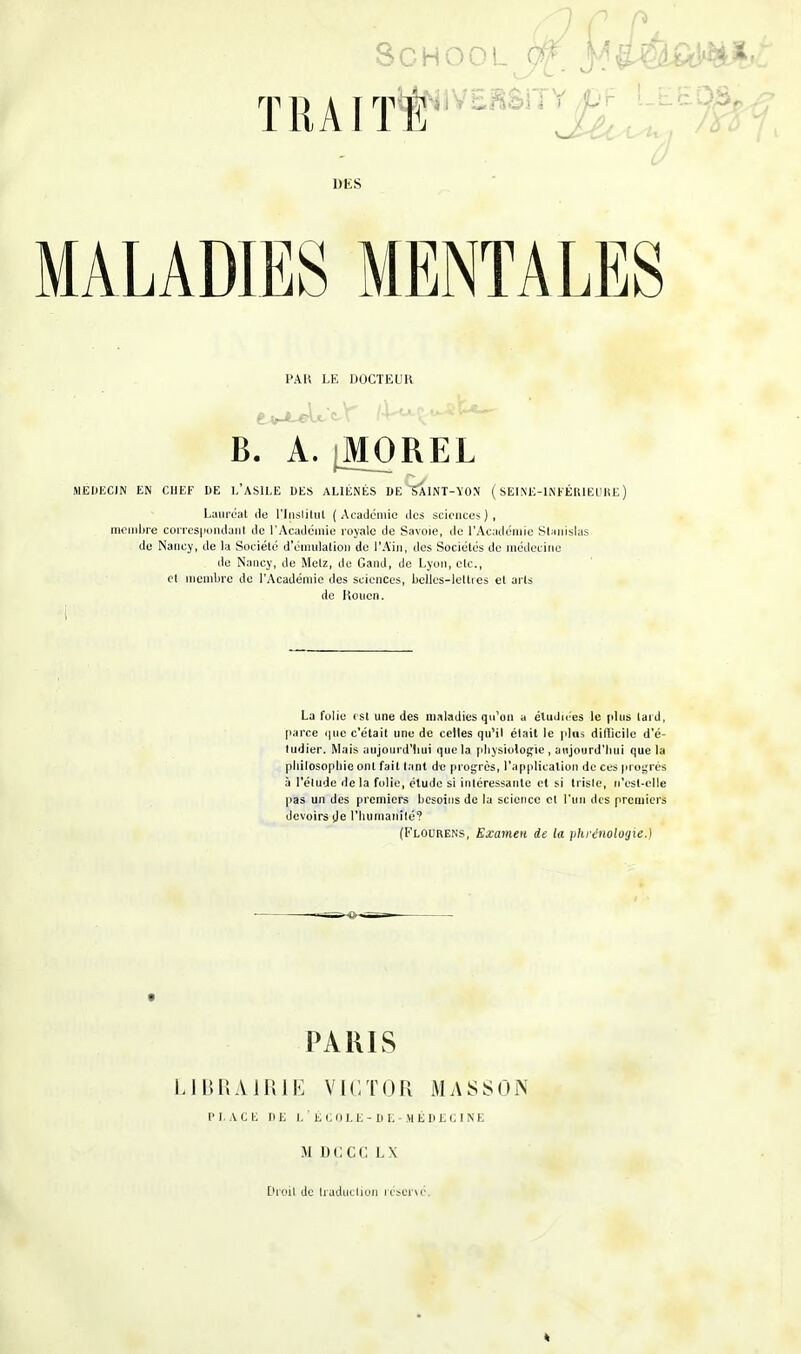 PAU LE DOCTEUR 1 • y /l^Let^t1 B. A. iMOREL MEDECIN EN CHEF DE L'ASILE DES ALIÉNÉS DE ^SllNT-ÏON ( SEINE-INFÉRIEURE) Lauréat de l'jnslitul (Académie des sciences), membre correspondant de l'Académie royale de Savoie, de l'Académie Stanislas de Nancy, de la Société d'émulation de l'Ain, des Sociétés de médecine do Nancy, de Metz, de Gand, de Lyon, etc., et membre de l'Académie des sciences, belles-lettres et arts de Rouen. La folie i sl une des maladies qu'un a étudiées le plus lard, parce que c'était une de celles qu'il était le plus difficile d'é- tudier. Mais aujourd'hui que la physiologie , aujourd'hui que la philosophie ont fait tant de progrès, l'application de ces progrès à l'élude delà folie, élude si intéressante et si triste, n'est-elle pas un des premiers besoins de la science cl l'un des premiers devoirs de l'humanité? (Flourens, Examen de la phrénologie.) PARIS LIBRAIRIE VICTOR MASSON PLACE DE L'ÉCOLE-DE-MÉDECINE AI DCCC L\ Droit de traduction réservé