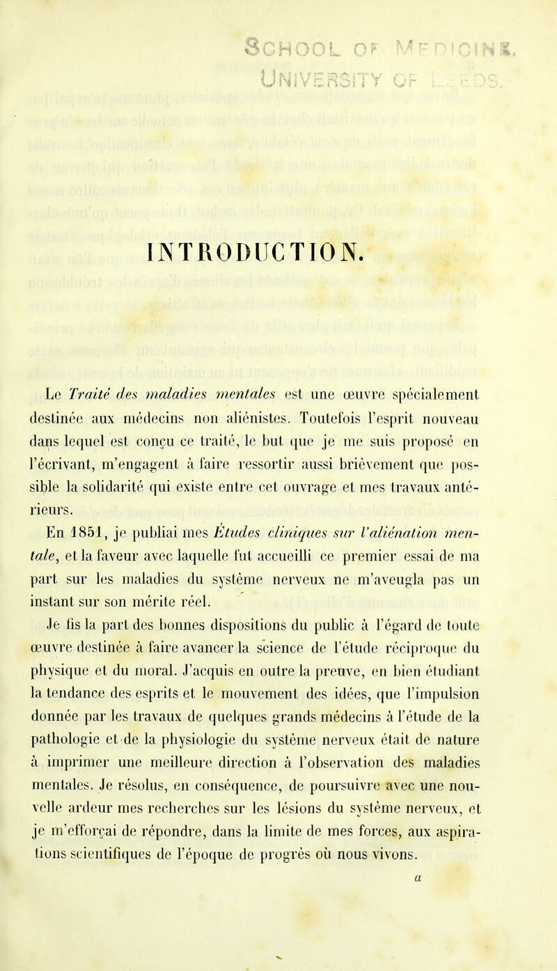 8CH00L OF MEDlGIN UNIVERSiTY Or LÉ t?DS INTRODUCTION. Le Traité des maladies mentales est une œuvre spécialement, destinée aux médecins non aliénistes. Toutefois l'esprit nouveau dans lequel est conçu ce traité, le but que je me suis proposé en l'écrivant, m'engagent à faire ressortir aussi brièvement que pos- sible la solidarité qui existe entre cet ouvrage et mes travaux anté- rieurs. En 1851, je publiai mes Etudes cliniques sur l'aliénation men- tale, et la faveur avec laquelle fut accueilli ce premier essai de ma part sur les maladies du système nerveux ne m'aveugla pas un instant sur son mérite réel. Je fis la part des bonnes dispositions du public à l'égard de toute œuvre destinée à faire avancer la science de l'étude réciproque du physique et du moral. J'acquis en outre la preuve, en bien étudiant la tendance des esprits et le mouvement des idées, que l'impulsion donnée par les travaux de quelques grands médecins à l'étude de la pathologie et de la physiologie du système nerveux était de nature h imprimer une meilleure direction à l'observation des maladies mentales. Je résolus, en conséquence, de poursuivre avec une nou- velle ardeur mes recherches sur les lésions du système nerveux, et je m'efforçai de répondre, dans la limite de mes forces, aux aspira- tions scientifiques de l'époque de progrès où nous vivons. a