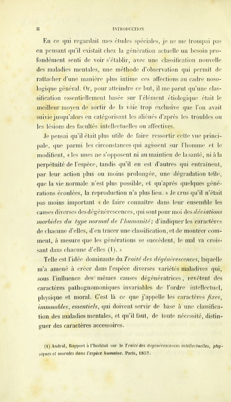 En ce qui regardait mes études spéciales, je ne me trompai pas en pensant qu'il existait chez la génération actuelle un besoin pro- fondément senti de voir s'établir, avec une classification nouvelle des maladies mentales, une méthode d'observation qui permit de rattacher d'une manière plus intime ces affections au cadre noso- logique général. Or, pour atteindre ce but, il me parut qu'une clas- sification essentiellement basée sur l'élément étiologique était le meilleur moyen de sortir de la voie trop exclusive que l'on avait suivie jusqu'alors en catégorisant les aliénés d'après les troubles ou les lésions des facultés intellectuelles ou affectives. Je pensai qu'il était plus utile de faire ressortir cette vue princi- pale, que parmi les circonstances qui agissent sur l'homme et le modifient, « les unes ne s'opposent ni au maintien de la santé, ni à la perpétuité de l'espèce, tandis qu'il en est d'autres qui entraînent, par leur action plus ou moins prolongée, une dégradation telle, que la vie normale n'est plus possible, et qu'après quelques géné- rations écoulées, la reproduction n'a plus lieu. » Je crus qu'il n'était pas moins important « de faire connaître dans leur ensemble les causes diverses des dégénérescences, qui sont pour moi des déviations morbides du type normal de l'humanité; d'indiquer les caractères de chacune d'elles, d'en tracer une classification, et de montrer com- ment, à mesure que les générations se succèdent, le mal va crois- sant dans chacune d'elles (1). » Telle est l'idée dominante du Traité des dégénérescences, laquelle m'a amené à créer dans l'espèce diverses variétés maladives qui, sous l'influence des mêmes causes dégénératrices, revêtent des caractères pathognomoniques invariables de Tordre intellectuel, physique et moral. C'est là ce que j'appelle les caractères fixes, immuables, essentiels, qui doivent servir de base à une classifica- tion des maladies mentales, et qu'il faut, de toute nécessité, distin- guer des caractères accessoires. (1) Andial, Rapport à l'Institut sur le Traite des dégénérescences intellectuelles, phy- siques cl morales dans l'espèce humaine. Paris, 1857.