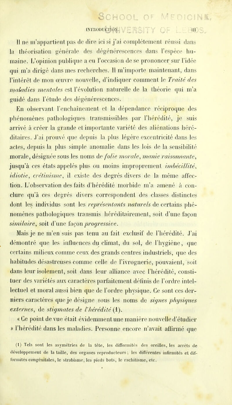 SCHOOL OF MÉDICH iNiitoin:^^, . g ; jy Qf [ ,„ 11 ne m'appartient pas de dire ici si j'ai complètement réussi dans la théorisation générale des dégénérescences dans l'espèce hu- maine. L'opinion publique a eu l'occasion de se prononcer sur l'idée qui m'a dirigé dans mes recherches. 11 m'importe maintenant, dans l'intérêt de mon œuvre nouvelle, d'indiquer comment le Traité des maladies mentales est l'évolution naturelle de la théorie qui m'a guidé dans l'étude des dégénérescences. En observant l'enchaînement et la dépendance réciproque des phénomènes pathologiques transmissibles par l'hérédité, je suis arrivé à créer la grande et importante variété des aliénations héré- ditaires. J'ai prouvé que depuis la plus légère excentricité dans les actes, depuis la plus simple anomalie dans les lois de la sensibilité morale, désignée sous les noms de folie morale, manie raisonnante, jusqu'à ces états appelés plus ou moins improprement imbécillité, idiotie, crétinisme, il existe des degrés divers de la même affec- tion. L'observation des faits d'hérédité morbide m'a amené à con- clure qu'à ces degrés divers correspondent des classes distinctes dont les individus sont les représentants naturels de certains phé- nomènes pathologiques transmis héréditairement, soit d'une façon similaire, soit d'une façon progressive. Mais je ne m'en suis pas tenu au fait exclusif de l'hérédité. J'ai démontré que les influences du climat, du sol, de l'hygiène, que certains milieux comme ceux des grands centres industriels, que des habitudes désastreuses comme celle de l'ivrognerie, pouvaient, soit dans leur isolement, soit dans leur alliance avec l'hérédité, consti- tuer des variétés aux caractères parfaitement définis de l'ordre intel- lectuel et moral aussi bien que de l'ordre physique. Ce sont ces der- niers caractères que je désigne sous les noms de signes physiques externes, de stigmates de l'hérédité (1). « Ce point de vue était évidemment une manière nouvelle d'étudier » l'hérédité dans les maladies. Personne encore n'avait affirmé que (1) Tels sont les asymétries de la tête, les difformités des oreilles, les arrêts de développement de la taille, des organes reproducteurs ; les différentes infirmités et dif- formités congénitales, le strabisme, les pieds bols, le rachitisme j etc.