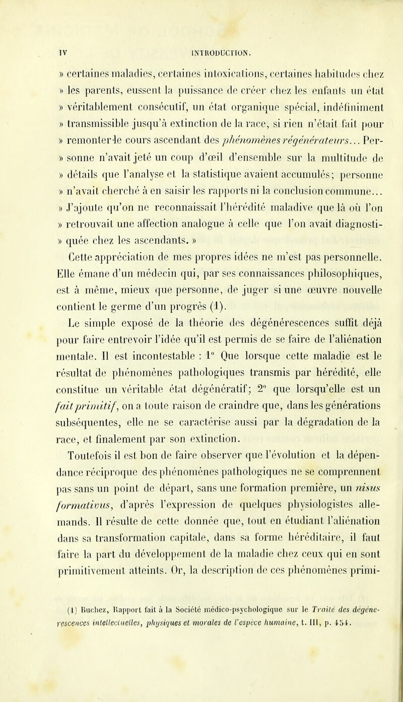 » certaines maladies, certaines intoxications, certaines habitudes chez » les parents, eussent la puissance de créer chez les enfants un état » véritahlement consécutif, un état organique spécial, indéfiniment » transmissible jusqu'à extinction de la race, si rien n'était fait pour » remonter-le cours ascendant des phénomènes régénérateurs... Per- » sonne n'avait jeté un coup d'œil d'ensemble sur la multitude de » détails que l'analyse et la statistique avaient accumulés; personne )) n'avait cherché à en saisir les rapports ni la conclusion commune... » J'ajoute qu'on ne reconnaissait l'hérédité maladive que là où l'on » retrouvait une affection analogue à celle que l'on avait diagnosti- » quée chez les ascendants. » Cette appréciation de mes propres idées ne m'est pas personnelle. Elle émane d'un médecin qui, par ses connaissances philosophiques, est à même, mieux que personne, de juger si une œuvre nouvelle contient le germe d'un progrès (1). Le simple exposé de la théorie des dégénérescences suffit déjà pour faire entrevoir l'idée qu'il est permis de se faire de l'aliénation mentale. Il est incontestable : 1° Que lorsque cette maladie est le résultat de phénomènes pathologiques transmis par hérédité, elle constitue un véritable état dégénératif ; 2° que lorsqu'elle est un fait primitif, on a toute raison de craindre que, dans les générations subséquentes, elle ne se caractérise aussi par la dégradation de la race, et finalement par son extinction. Toutefois il est bon de faire observer que l'évolution et la dépen- dance réciproque des phénomènes pathologiques ne se comprennent pas sans un point de départ, sans une formation première, un nisus formativus, d'après l'expression de quelques physiologistes alle- mands. Il résulte de cette donnée que, tout en étudiant l'aliénation dans sa transformation capitale, dans sa forme héréditaire, il faut faire la part du développement de la maladie chez ceux qui en sont primitivement atteints. Or, la description de ces phénomènes primi- (1) Bûchez, Rapport fait à la Société médico-psychologique sur le Traité des dégéné-