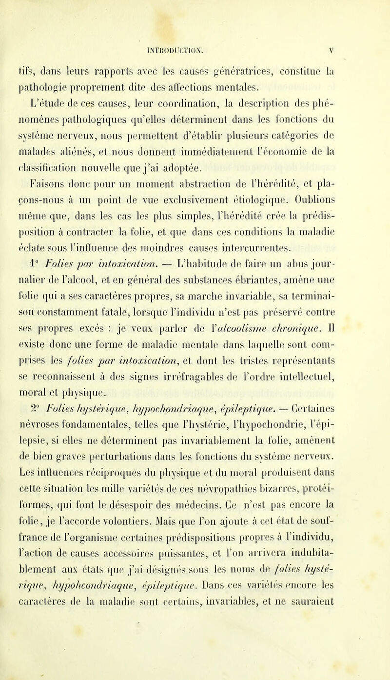 tifs, clans leurs rapports avec les causes génératrices, constitue la pathologie proprement dite des affections mentales. L'étude de ces causes, leur coordination, la description des phé- nomènes pathologiques qu'elles déterminent dans les fonctions du système nerveux, nous permettent d'établir plusieurs catégories de malades aliénés, et nous donnent immédiatement l'économie de la classification nouvelle que j'ai adoptée. Faisons donc pour un moment abstraction de l'hérédité, et pla- çons-nous à un point de vue exclusivement étiologique. Oublions môme que, dans les cas les plus simples, l'hérédité crée la prédis- position à contracter la folie, et que dans ces conditions la maladie éclate sous l'influence des moindres causes intercurrentes. 1° Folies par intoxication. — L'habitude de faire un abus jour- nalier de l'alcool, et en général des substances ébriantes, amène une folie qui a ses caractères propres, sa marche invariable, sa terminai- son'constamment fatale, lorsque l'individu n'est pas préservé contre ses propres excès : je veux parler de Y alcoolisme chronique. Il existe donc une forme de maladie mentale dans laquelle sont com- prises les folies par intoxication, et dont les tristes représentants se reconnaissent à des signes irréfragables de l'ordre intellectuel, moral et physique. 2° Folies hystérique, hypockondriaque, épileptique. — Certaines névroses fondamentales, telles que l'hystérie, l'hypochondrie, l'épi- lepsie, si elles ne déterminent pas invariablement la folie, amènent de bien graves perturbations dans les fonctions du système nerveux. Les influences réciproques du physique et du moral produisent dans cette situation les mille variétés de ces névropathies bizarres, protéi- formes, qui font le désespoir des médecins. Ce n'est pas encore la folie, je l'accorde volontiers. Mais que l'on ajoute à cet état de souf- france de l'organisme certaines prédispositions propres à l'individu, l'action de causes accessoires puissantes, et l'on arrivera indubita- blement aux états que j'ai désignés sous les noms de folies hysté- rique, hypoheondriaque, épileptique. Dans ces variétés encore les caractères de la maladie sont certains, invariables, et ne sauraient