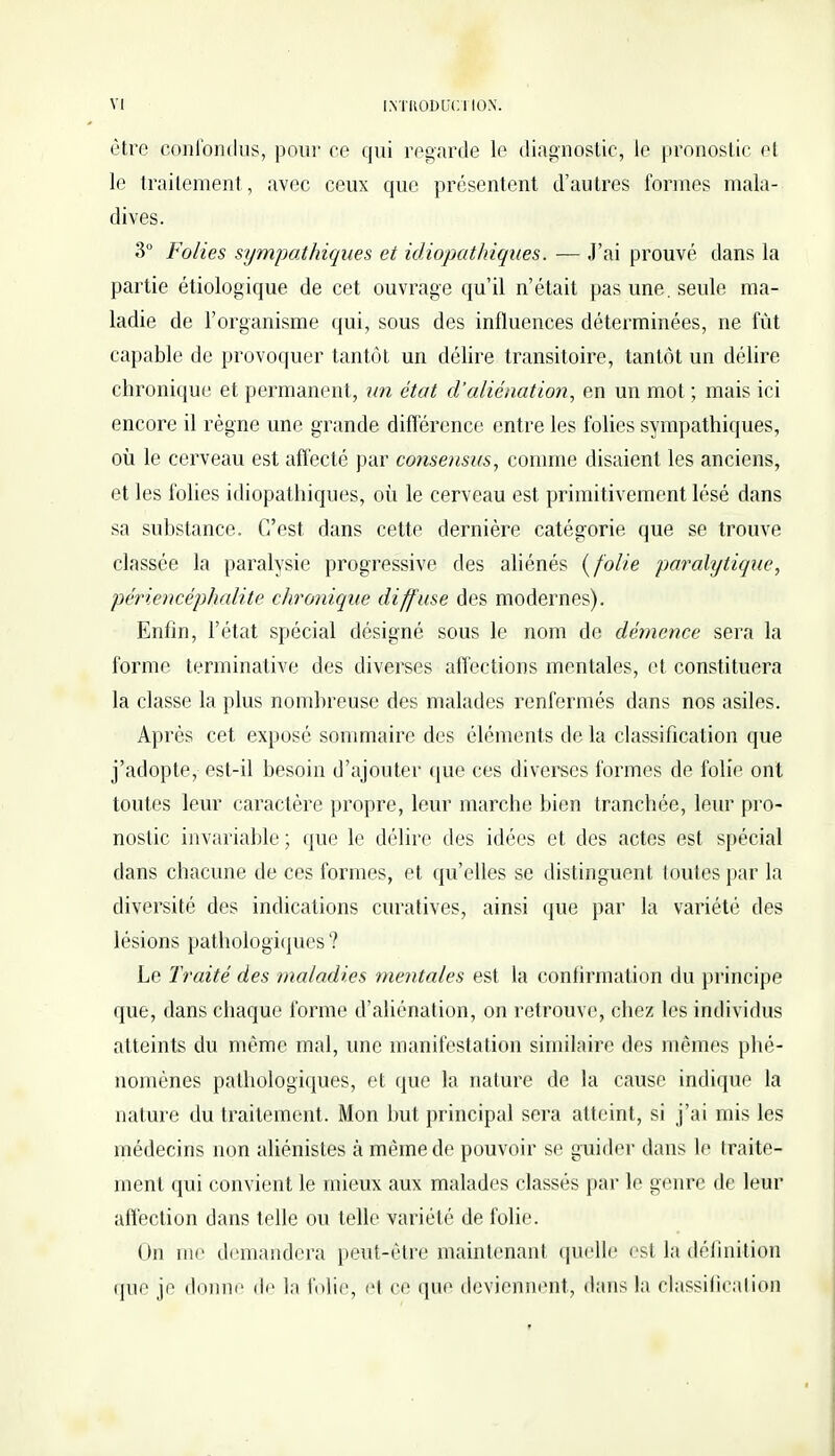être confondus, pour ce qui regarde le diagnostic, le pronostic et le traitement, avec ceux que présentent d'autres formes mala- dives. 3° Folies sympathiques et idiopathiques. — J'ai prouvé dans la partie étiologique de cet ouvrage qu'il n'était pas une. seule ma- ladie de l'organisme qui, sous des influences déterminées, ne fût capable de provoquer tantôt un délire transitoire, tantôt un délire chronique et permanent, un état d'aliénation, en un mot ; mais ici encore il règne une grande différence entre les folies sympathiques, où le cerveau est affecté par consensus, comme disaient les anciens, et les folies idiopathiques, où le cerveau est primitivement lésé dans sa substance. C'est dans cette dernière catégorie que se trouve classée la paralysie progressive des aliénés (folie paralytique, périencéphalite chronique diff use des modernes). Enfin, l'état spécial désigné sous le nom de démence sera la forme terminative des diverses affections mentales, et constituera la classe la plus nombreuse des malades renfermés dans nos asiles. Après cet exposé sommaire des éléments de la classification que j'adopte, est-il besoin d'ajouter que ces diverses formes de folie ont toutes leur caractère propre, leur marche bien tranchée, leur pro- nostic invariable ; que le délire des idées et des actes est spécial dans chacune de ces formes, et qu'elles se distinguent toutes par la diversité des indications curatives, ainsi (pie par la variété des lésions pathologiques ? Le Traité des maladies mentales est la confirmation du principe que, dans chaque forme d'aliénation, on retrouve, chez les individus atteints du même mal, une manifestation similaire des mêmes phé- nomènes pathologiques, et que la nature de La cause indique la nature du traitement. Mon but principal sera atteint, si j'ai mis les médecins non aliénistes à même de pouvoir se guider dans le traite- ment qui convient le mieux aux malades classés par le genre de leur affection dans telle ou telle variété de folie. On nu' demandera peut-être maintenant quelle est la définition que je donne de la folie, e1 ce que deviennent, dans la classification