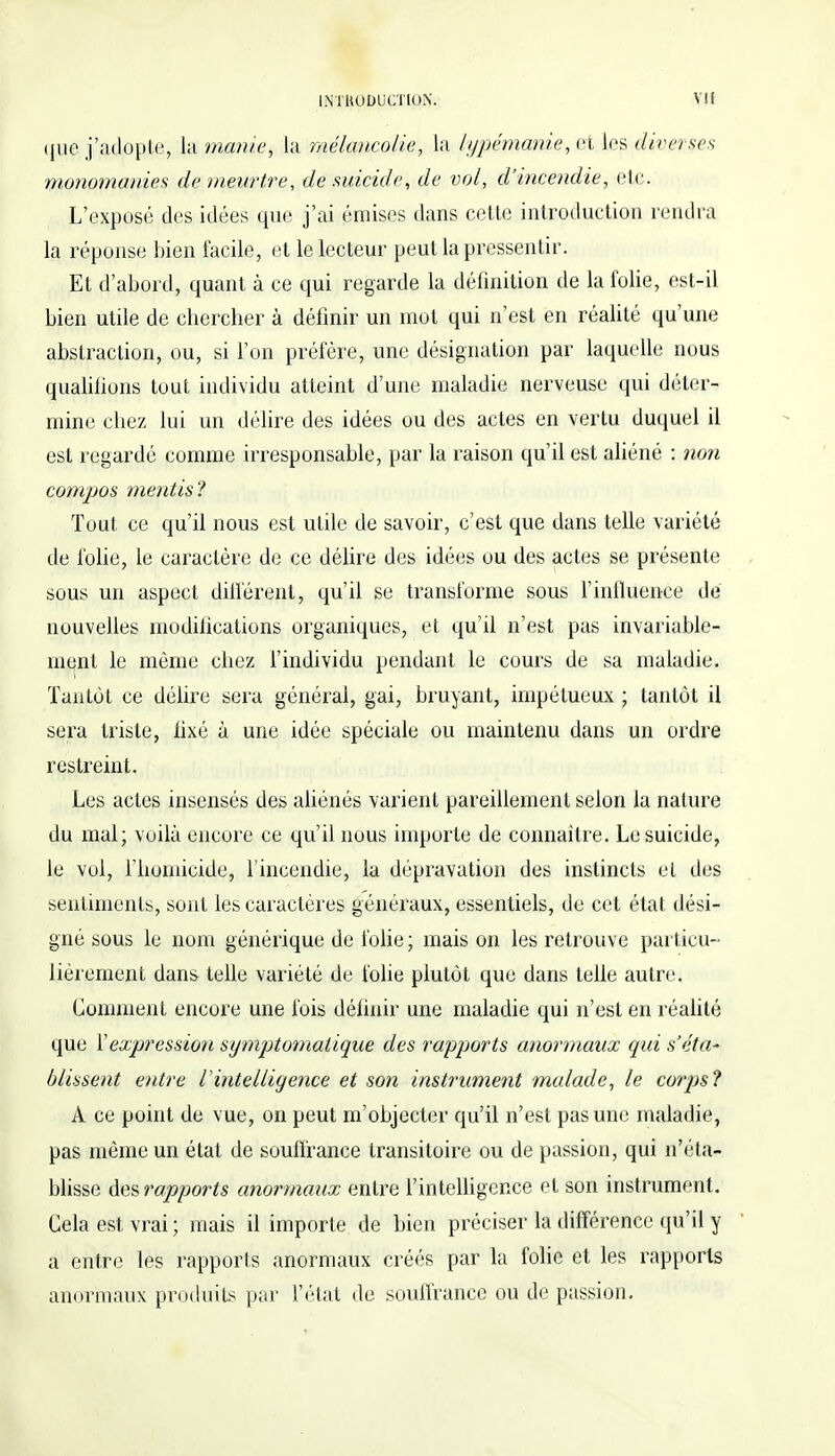 que j'adopte, la manie, la mélancolie, la li/pémanie, et les diverses monomanies de meurtre, de suicide, de vol, d'incendie, etc. L'exposé des idées que j'ai émises dans cette introduction rendra la réponse bien facile, et le lecteur peut la pressentir. Et d'abord, quant à ce qui regarde la définition de la folie, est-il bien utile de chercher à définir un mot qui n'est en réalité qu'une abstraction, ou, si l'on préfère, une désignation par laquelle nous qualifions tout individu atteint d'une maladie nerveuse qui déter- mine chez lui un délire des idées ou des actes en vertu duquel il est regardé comme irresponsable, par la raison qu'il est aliéné : non compas mentis? Tout ce qu'il nous est utile de savoir, c'est que dans telle variété de folie, le caractère de ce délire des idées ou des actes se présente sous un aspect différent, qu'il se transforme sous l'influence dé nouvelles modilications organiques, et qu'il n'est pas invariable- ment le môme chez l'individu pendant le cours de sa maladie. Tantôt ce délire sera général, gai, bruyant, impétueux ; tantôt il sera triste, fixé à une idée spéciale ou maintenu dans un ordre restreint. Les actes insensés des aliénés varient pareillement selon la nature du mal; voilà encore ce qu'il nous importe de connaître. Le suicide, le vol, l'homicide, l'incendie, la dépravation des instincts et des sentiments, sont les caractères généraux, essentiels, de cet état dési- gné sous le nom générique de folie ; mais on les retrouve particu- lièrement dans telle variété de folie plutôt que dans telle autre. Gomment encore une fois définir une maladie qui n'est en réalité que Vexpression st/mptomatique des rapports anormaux qui s'éta~ blissent entre l'intelligence et son instrument malade, le corps? A ce point de vue, on peut m'objecter qu'il n'est pas une maladie, pas même un état de souffrance transitoire ou de passion, qui n'éta- blisse des rapports anormaux entre l'intelligence et son instrument. Cela est vrai ; mais il importe de bien préciser la différence qu'il y a entre les rapports anormaux créés par la folie et les rapports anormaux produits par l'état de souffrance ou de passion.