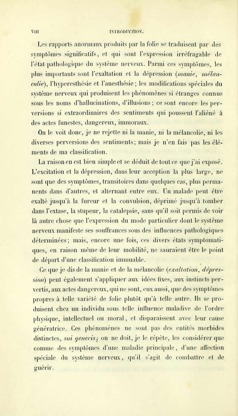 Vl II INïltODl'OrlON*. Les rapports anormaux produits par la folie se traduisent par des symptômes significatifs, et qui sont l'expression irréfragable de l'état pathologique du système nerveux. Parmi ces symptômes, les plus importants sont l'exaltation et la dépression {manie, mélan- colie), l'hyperesthésie et l'anesthésie ; les modifications spéciales du système nerveux qui produisent les phénomènes si étranges connus sous les noms d'hallucinations, d'illusions ; ce sont encore les per- versions si extraordinaires des sentiments qui poussent l'aliéné à des actes funestes, dangereux, immoraux. On le voit donc, je ne rejette ni la manie, ni la mélancolie, ni les diverses perversions des sentiments; mais je n'en fais pas les élé- ments de ma classification. La raison en est bien simple et se déduit de tout ce que j'ai exposé. L'excitation et la dépression, dans leur acception la plus large, ne sont que des symptômes, transitoires dans quelques cas, plus perma- nents dans d'autres, et alternant entre eux. Un malade peut être exalté jusqu'à la fureur et la convulsion, déprime jusqu'à tomber dans l'extase, la stupeur, la catalepsie, sans qu'il soit permis de voir là autre chose que l'expression du mode particulier dont le système nerveux manifeste ses souffrances sous des influences pathologiques déterminées; mais, encore une fois, ces divers états symptomali- ques, en raison même de leur mobilité, ne sauraient être le point de départ d'une classification immuable. Ce que je dis de la manie et de la mélancolie {exaltation, dépres- sion) peut également s'appliquer aux idées fixes, aux instincts per- vertis, aux actes dangereux, qui ne sont, eux aussi, que des symptômes propres à telle variété de folie plutôt qu'à telle autre. Ils se pro- duisent chez un individu sous telle influence maladive de l'ordre physique, intellectuel ou moral, et disparaissent avec leur cause génératrice. Ces phénomènes ne sont pas des entités morbides distinctes, sut generis^ on ne doit, je le répète, les considérer que comme des symptômes d'une maladie principale, d'une affection spéciale du système nerveux, qu'il s'agit de combattre et de guérir.