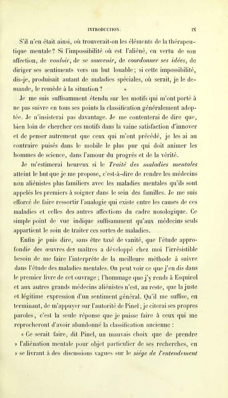 S'il n'en était ainsi, où trouverait-on les éléments de la thérapeu- tique mentale? Si l'impossibilité où est l'aliéné, en vertu de son affection, de vouloir, de se souvenir, de coordonner ses idées, de diriger ses sentiments vers un but louable ; si cette impossibilité, dis-je, produisait autant de maladies spéciales, où serait, je le de- mande, le remède à la situation ? • Je me suis suffisamment étendu sur les motifs qui m'ont porté à ne pas suivre en tous ses points la classification généralement adop- tée. Je n'insisterai pas davantage. Je me contenterai de dire que, bien loin de chercher ces motifs dans la vaine satisfaction d'innover et de penser autrement que ceux qui m'ont précédé, je les ai au contraire puisés dans le mobile le plus pur qui doit animer les hommes de science, dans l'amour du progrès et de la vérité. Je m'estimerai heureux si le Traité des maladies mentales atteint le but que je me propose, c'est-à-dire de rendre les médecins non aliénistes plus familiers avec les maladies mentales qu'ils sont appelés les premiers à soigner dans le sein des familles. Je me suis efforcé de faire ressortir l'analogie qui existe entre les causes de ces maladies et celles des autres affections du cadre nosologique. Ce simple point de vue indique suffisamment qu'aux médecins seuls appartient le soin de traiter ces sortes de maladies. Enfin je puis dire, sans être taxé de vanité, que l'étude appro- fondie des œuvres des maîtres a développé chez moi l'irrésistible besoin de me faire l'interprète de la meilleure méthode à suivre dans l'étude des maladies mentales. On peut voir ce que j'en dis dans le premier livre de cet ouvrage ; l'hommage que j'y rends à Esquirol et aux autres grands médecins aliénistes n'est, au reste, que la juste et légitime expression d'un sentiment général. Qu'il me suffise, en terminant, de m'appuyer sur l'autorité de Pinel ; je citerai ses propres paroles, c'est la seule réponse que je puisse faire à ceux qui me reprocheront d'avoir abandonné la classification ancienne : « Ce serait faire, dit Pinel, un mauvais choix que de prendre » l'aliénation mentale pour objet particulier de ses recherches, en » se livrant à des discussions vagues sur le siège de l'entendement