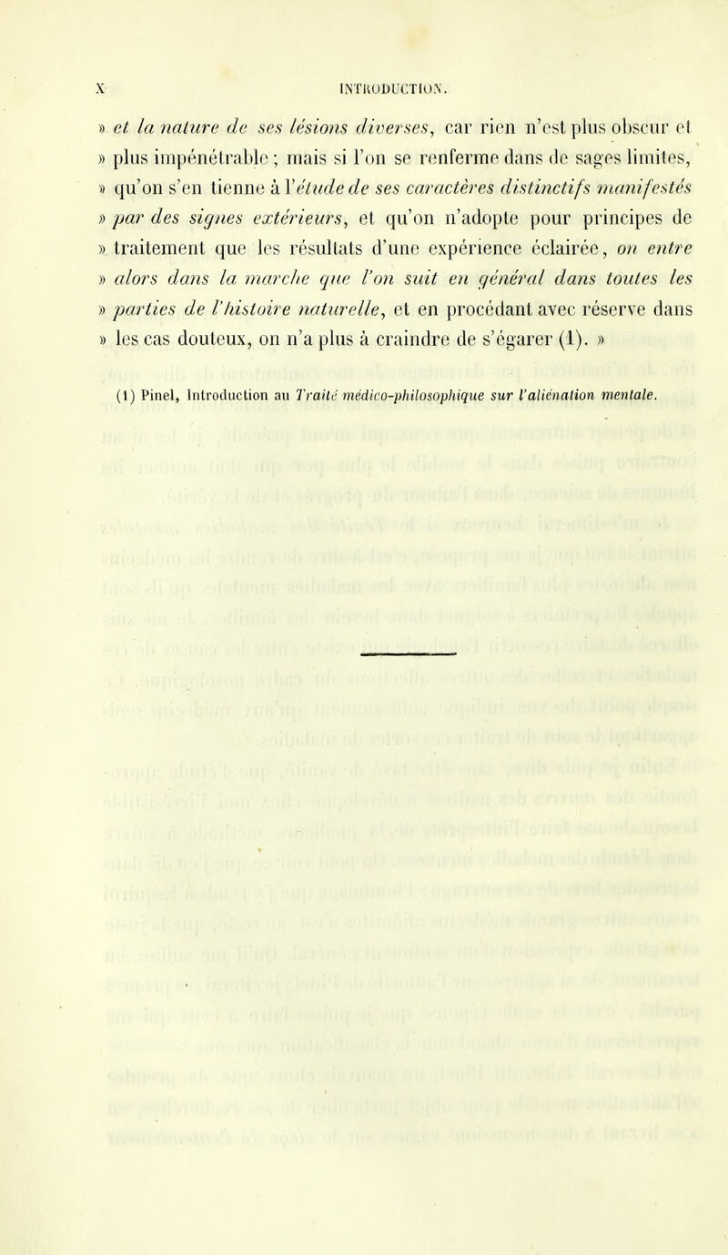 » et la nature de ses lésions diverses, car rien n'est plus obscur et » plus impénétrable ; mais si l'on se renferme dans de sages limites, » cju'on s'en tienne à Y étude de ses caractères distinctifs manifestés » par des signes extérieurs, et qu'on n'adopte pour principes de » traitement que les résultats d'une expérience éclairée, on entre » alors dans la inarche que l'on suit en général dans toutes les » parties de l'histoire naturelle, et en procédant avec réserve dans » les cas douteux, on n'a plus à craindre de s'égarer (4). » (I) Pinel, Introduction au Traité médico-philosophique sur l'aliénation mentale.