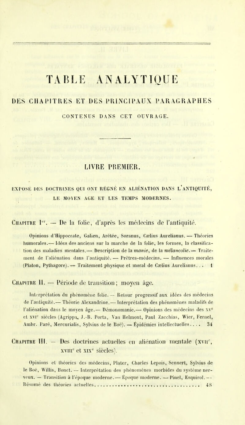 TABLE ANALYTIQUE DES CHAPITRES ET DES PRINCIPAUX PARAGRAPHES CONTENUS DANS CET OUVRAGE. LIVRE PREMIER. EXPOSÉ DES DOCTRINES QUI ONT RÉGNÉ EN ALIÉNATION DANS L,'ANTIQUITÉ, LE MOYEN AGE ET LES TEMPS MODERNES. Chapitre Ier. — De la folie, d'après les médecins de l'antiquité. Opinions d'Hippocrate, Galien, Arétée, Soranus, Coelius Aurelianus. — Théories humorales.— Idées des anciens sur la marche de la folie, les formes, la classifica- tion des maladies mentales,— Description de la manie, de la mélancolie.— Traite- ment de l'aliénation dans l'antiquité.— Prêtres-médecins.— Influences morales (Platon, Pythagore).— Traitement physique et moral de Cœlius Aurelianus. . . 1 Chapitre II. — Période de transition; moyen âge. Interprétation du phénomène folie. — Retour progressif aux idées des médecins de l'antiquité.— Théorie Alexandrine.— Interprétation des phénomènes maladifs de l'aliénation dans le moyen âge.— Démonomanie.— Opinions des médecins des xve et XVIe siècles (Agrippa, J.-B. Porta, Van Helmont, Paul Zacchias, Wier, Fernel, Ambr. Paré, Mercurialis, Sylvius de le Boc). — Épidémies intellectuelles .... 34 Chapitre III. — Des doctrines actuelles en aliénation mentale (xvne, xvmc et xixe siècles). Opinions et théories des médecins, Plater, Charles Lepois, Sennert, Sylvius de le Boë, Willis, Bonet.— Interprétation des phénomènes morbides du système ner- veux. — Transition à l'époque moderne.— Époque moderne. — Pinel, Esquirol.-- Résumé des théories actuelles 4S
