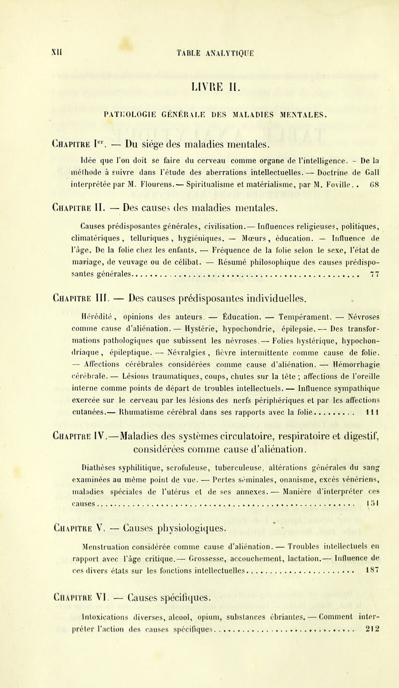 LIVRE II. PATHOLOGIE GÉNÉRALE DES MALADIES MENTALES. Chapitre Ier. — Du siège des maladies mentales. Idée que l'on doit se faire du cerveau comme organe de l'intelligence. - De la mélhode à suivre dans l'étude des aberrations intellectuelles. — Doctrine de Gall interprétée par M. Flourens.— Spiritualisme et matérialisme, par M. Foville. . (Î8 Chapitre II. — Des causes des maladies mentales. Causes prédisposantes générales, civilisation.— Influences religieuses, politiques, climatériques , telluriques, hygiéniques. — Mœurs, éducation. — Influence de l'âge. De la folie chez les enfants. — Fréquence de la folie selon le sexe, l'état de mariage, de veuvage ou de célibat. — Résumé philosophique des causes prédispo- santes générales 77 Chapitre III. — Des causes prédisposantes individuelles. Hérédité, opinions des auteurs. — Éducation. — Tempérament. — Névroses comme cause d'aliénation.— Hystérie, hypochondrie, épilcpsie.— Des transfor- mations pathologiques que subissent les névroses.— Folies hystérique, hypochon- driaque, épileptique. — Névralgies, fièvre intermittente comme cause de folie. — Affections cérébrales considérées comme cause d'aliénation. — Hémorrhagie cérébrale.— Lésions traumatiques, coups, chules sur la tète; affections de l'oreille interne comme points de départ de troubles intellectuels. — Influence sympathique exercée sur le cerveau par les lésions des nerfs périphériques et par les affections cutanées.— Rhumatisme cérébral dans ses rapports avec la folie 111 Chapitre IV.—Maladies des systèmes circulatoire, respiratoire et digestif, considérées comme cause d'aliénation. Diathèses syphilitique, scrofuleuse, tuberculeuse, altérations générales du sang examinées au môme point de vue. — Pertes séminales, onanisme, excès vénériens, maladies spéciales de l'utérus et de ses annexes.— Manière d'interpréter ces causes 131 Chapitre V. — Causes physiologiques. Menstruation considérée comme cause d'aliénation.— Troubles intellectuels en rapport avec l'âge critique.— Grossesse, accouchement, lactation.— Influence de ces divers états sur les fonctions intellectuelles 187 Chapitre VI. — Causes spécifiques. Intoxications diverses, alcool, opium, substances ébriantes, — Comment inter- préter l'action des causes spécifiques 212