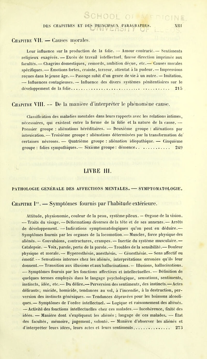 SCHOOL G DES CHAPITRES ET DES PRINCIPAUX PARAGRAPHES. XIII Chapitre Vil. — Causes morales. Leur influence sur la production de la folie. — Amour contrarie.— Sentiments religieux exagérés. — Excès de travail intellectuel, fausse direction imprimée aux facultés.— Chagrins domestiques, remords, ambition déçue, etc.— Causes morales spécifiques.—■ Émotions fortes, crainte, terreur, attentat à la pudeur.— Impressions reçues dans le jeune âge. — Passage subit d'un genre de vie à un autre. — Imitation. — Influences contagieuses.— Influence des divers systèmes pénitentiaires sur le développement de la folie 215 Chapitre VIII. — De la manière d'interpréter le phénomène cause. Classification des maladies mentales dans leurs rapports avec les relations intimes, nécessaires, qui existent entre la forme de la folie et la nature de la cause. — Premier groupe : aliénations héréditaires. — Deuxième groupe : aliénations par intoxication.— Troisième groupe : aliénations déterminées par la transformation de certaines névroses. — Quatrième groupe : aliénation idiopathique. — Cinquième groupe: folies sympathiques.— Sixième groupe : démence 249 PATHOLOGIE GÉNÉRALE DES AFFECTIONS MENTALES. — SYMPTOMATOLOGIE. Chapitre I. — Symptômes fournis par l'habitude extérieure. Attitude, physionomie, couleur de la peau, système pileux. — Organe de la vision, — Traits du visage. — Déformations diverses delà tête et de ses annexes.— Arrêts de développement.—Indications symptomatologiques qu'on peut en déduire.— Symptômes fournis par les organes de la locomotion.— Muscles, force physique des aliénés. — Convulsions, contractures, crampes.— Inertie du système musculaire.— Catalepsie. — Voix, parole, perte de la parole.— Troubles de la sensibilité.— Douleur physique et morale.— Hyperesthésie, anesthésie. — Cénesthésie.— Sens affectif ou émotif.— Sensations internes chez les aliénés, interprétations erronées qu'ils leur donnent.— Transition aux illusions etaux hallucinations. — Illusions, hallucinations. — Symptômes fournis par les fonctions affectives et intellectuelles. — Définition de quelques termes employés dans le langage psychologique, sensations, sentiments, instincts, idée, etc.— Du délire.— Perversion des sentiments, des instincts.— Actes délirants; suicide, homicide, tendances au vol, à l'incendie, à la destruction, per- version des instincts génésiques. — Tendances dépravées pour les boissons alcooli- ques.— Symptômes de l'ordre intellectuel. — Logique et raisonnement des aliénés. — Activité des fonctions intellectuelles chez ces malades.— Incohérence, fixité des idées. — Manière dont s'expliquent les aliénés ; langage de ces malades. — État des facultés, mémoire, jugement, volonté.— Manière d'observer les aliénés et d'interpréter leurs idées, leurs actes et leurs sentiments 273 LIVRE III.