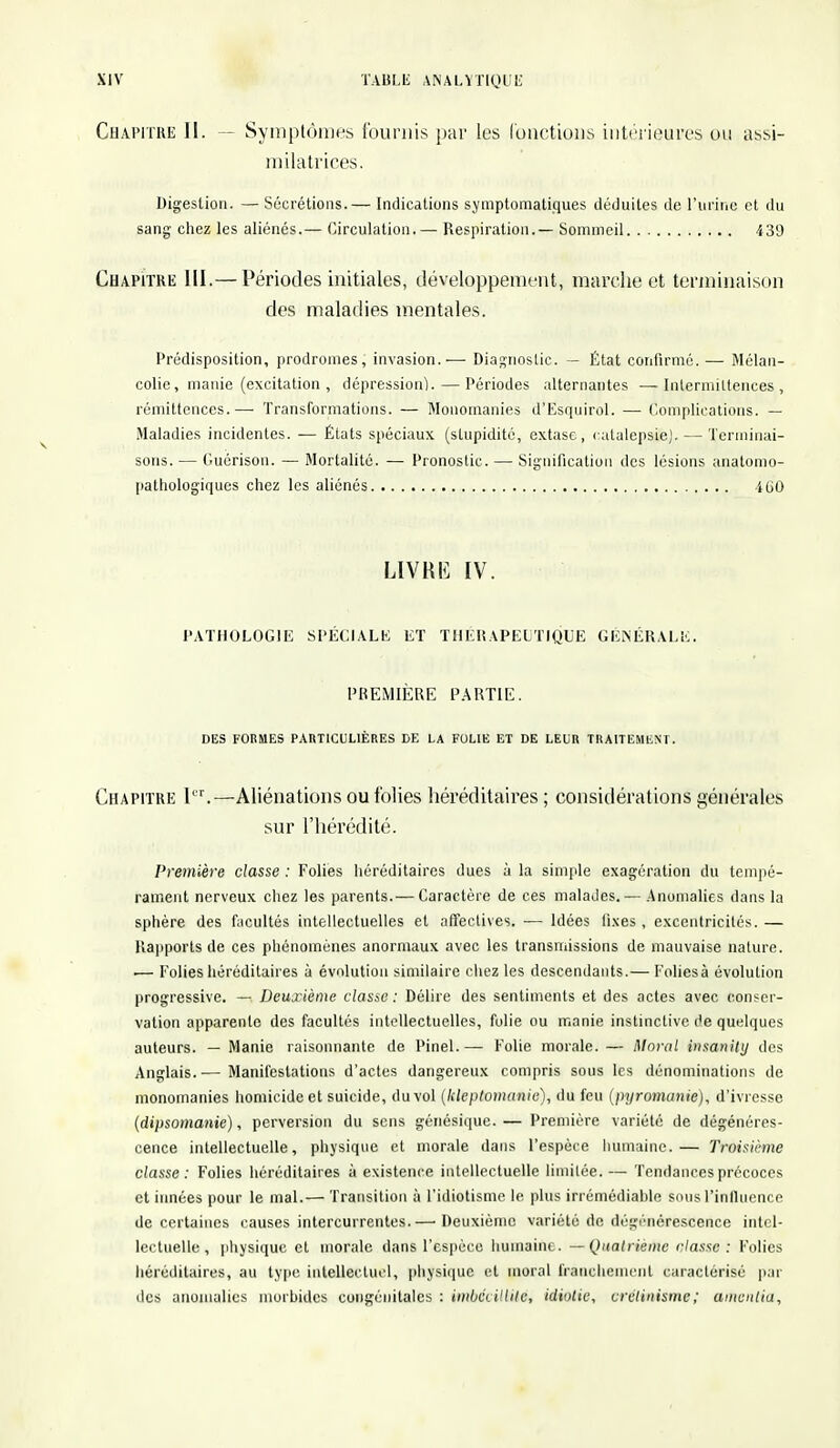 Chapitre II. — Symptômes fournis par les (onctions intérieures ou assi- milatrices. Digestion. — Sécrétions.— Indications symptomatiques déduites de l'urine et du sang chez les aliénés.— Circulation.— Respiration.— Sommeil 439 Chapitre III.— Périodes initiales, développement, marche et terminaison des maladies mentales. Prédisposition, prodromes, invasion..—■ Diagnostic. — État confirmé.— Mélan- colie, manie (excitation , dépression). — Périodes alternantes —Intermittences, rémittences.— Transformations. — Monomanies d'Esquirol. — Complications. — Maladies incidentes. — États spéciaux (stupidité, extase, catalepsie). — Terminai- sons. — Guôrisou. — Mortalité. — Pronostic. — Signification des lésions anatomo- pathologiques chez les aliénés 460 LIVRE IV. PATHOLOGIE SPÉCIALE ET THERAPEUTIQUE GÉNÉRALE. PREMIÈRE PARTIE. DES FORMES PARTICULIÈRES DE LA FOLIE ET DE LEUR TRAITEMENT. Chapitre ll'r.— Aliénations ou folies héréditaires ; considérations générales sur l'hérédité. Première classe : Folies héréditaires dues à la simple exagération du tempé- rament nerveux chez les parents.— Caractère de ces malades. — Anomalies dans la sphère des facultés intellectuelles et affectives. — Idées fixes , excentricités. — Rapports de ces phénomènes anormaux avec les transmissions de mauvaise nature. ■— Folies héréditaires à évolution similaire chez les descendants.— Foliesà évolution progressive. — Deuxième classe : Délire des sentiments et des actes avec conser- vation apparente des facultés intellectuelles, folie ou manie instinctive de quelques auteurs. — Manie raisonnante de Pinel.—■ Folie morale.— Moral insanity des Anglais.— Manifestations d'actes dangereux compris sous les dénominations de monomanies homicide et suicide, du vol (kleptomanie), du feu (pyromanie), d'ivresse (dipsomanie), perversion du sens génésique.— Première variété de dégénéres- cence intellectuelle, physique et morale dans l'espèce humaine.— Troisième classe: Folies héréditaires à existence intellectuelle limitée.— Tendances précoces et innées pour le mal.— Transition à l'idiotisme le plus irrémédiable sous l'influence de certaines causes intercurrentes.— Deuxième variété de dégénérescence intel- lectuelle, physique et morale dans l'espèce humaine. — Quatrième classe : Folies héréditaires, au type intellectuel, physique et moral franchement caractérisé par des anomalies morbides congénitales : imbécillité, idiotie, crélinisme; amentia,