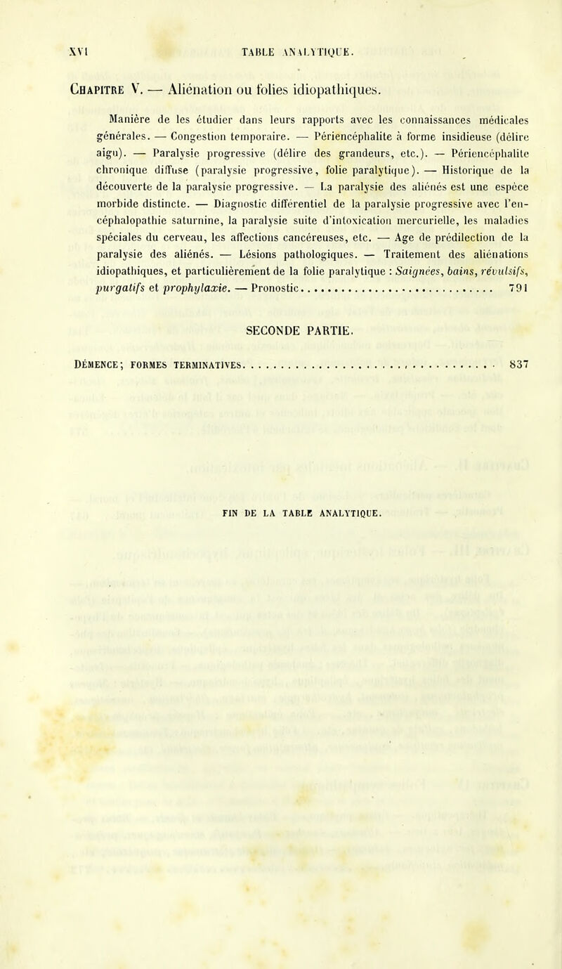 Chapitre V. — Aliénation ou folies idiopathiques. Manière de les étudier dans leurs rapports avec les connaissances médicales générales. — Congestion temporaire. — Périencéphalite à forme insidieuse (délire aigu). — Paralysie progressive (délire des grandeurs, etc.). — Périencéphalite chronique diffuse (paralysie progressive, folie paralytique). — Historique de la découverte de la paralysie progressive. — La paralysie des aliénés est une espèce morbide distincte. — Diagnostic différentiel de la paralysie progressive avec l'en- céphalopathie saturnine, la paralysie suite d'intoxication mercurielle, les maladies spéciales du cerveau, les affections cancéreuses, etc. — Age de prédilection de la paralysie des aliénés. — Lésions pathologiques. — Traitement des aliénations idiopathiques, et particulièrement de la folie paralytique : Saignées, bains, révulsifs, purgatifs et prophylaxie. — Pronostic 791 SECONDE PARTIE. Démence; formes terminatives , 837 FIN DE LA TARLE ANALYTIQUE.