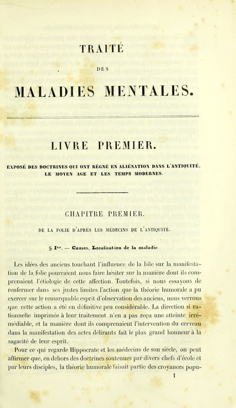 TRAITÉ DES MALADIES MENTALES. LIVRE PREMIER. EXPOSÉ DES DOCTRINES QUI ONT RÉGNÉ EN ALIÉNATION DANS L'ANTIQUITÉ, LE MOYEN AGE ET LES TEMPS MODERNES. CHAPITRE PREMIER. DE LA FOLIE d'aPRES LES MÉDECINS DE L'ANTIQUITÉ. § Ier. — Causes. Localisation de la maladie Les idées des anciens touchant l'influence de la bile sur la manifesta- tion de la folie pourraient nous faire hésiter sur la manière dont ils com- prenaient l'étiologïe de cette affection. Toutefois, si nous essayons de renfermer dans ses justes limites l'action que la théorie humorale a pu exercer sur le remarquable esprit d'observation des anciens, nous verrons que cette action a été en définitive peu considérable. La direction si ra- tionnelle imprimée à leur traitement n'en a pas reçu une atteinte irré- médiable, et la manière dont ils comprenaient l'intervention du cerveau clans la manifestation des actes délirants fait le plus grand honneur à la sagacité de leur esprit. Pour ce qui regarde Hippocrate et les médecins de son siècle, on peut affirmer que, en dehors des doctrines soutenues par divers chefs d'école et par leurs disciples, la théorie humorale faisait partie des croyances popu-