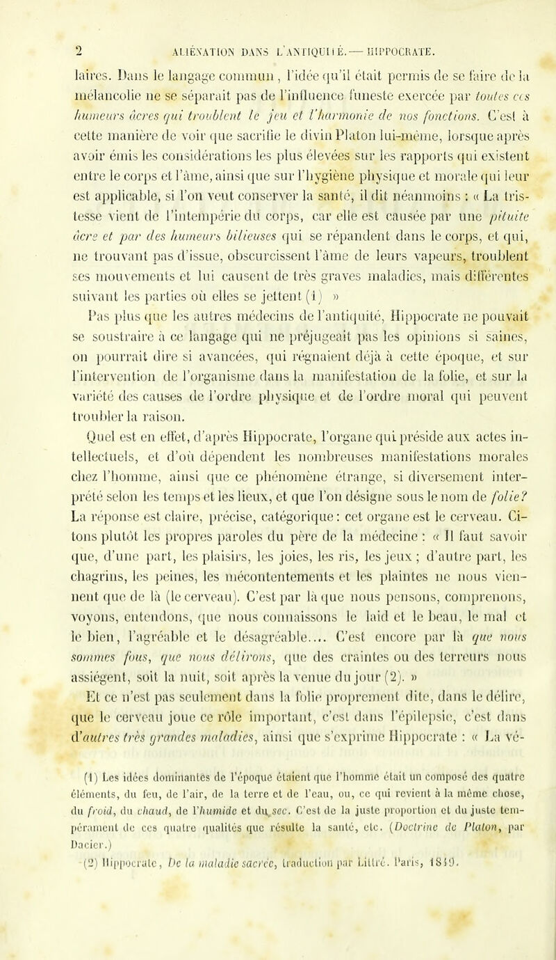 laires. Dans le langage commun , l'idée qu'il était permis de se faire delà mélancolie ne se séparait pas de L'influence funeste exercée par toutes ces /tumeurs acres qui troublent te jeu et l'harmonie de ?ws fonctions. C'est à cette manière de voir que sacrifie le divin Platon lui-même, lorsque après avoir émis les considérations les plus élevées sur les rapports qui existent entre le corps et l'àme, ainsi que sur l'hygiène physique et morale qui leur est applicable, si l'on veut conserver la santé, il dit néanmoins : « La tris- tesse vient de l'intempérie du corps, car elle est causée par une pituite acre et par des humeurs bilieuses qui se répandent dans le corps, et qui, ne trouvant pas d'issue, obscurcissent l'àme de leurs vapeurs, troublent ses mouvements et lui causent de très graves maladies, mais différentes suivant les parties où elles se jettent (1) » Pas plus que les autres médecins de l'antiquité, Hippocrate ne pouvait se soustraire à ce langage qui ne préjugeait pas les opinions si saines, on pourrait dire si avancées, qui régnaient déjà à cette époque, et sur l'intervention de l'organisme dans la manifestation de la folie, et sur la variété des causes de l'ordre physique et de l'ordre moral qui peuvent troubler la raison. Quel est en effet, d'après Hippocrate, l'organe qui préside aux actes in- tellectuels, et d'où dépendent les nombreuses manifestations morales chez l'homme, ainsi que ce phénomène étrange, si diversement inter- prété selon les temps et les lieux, et que l'on désigne sous le nom de folie? La réponse est claire, précise, catégorique : cet organe est le cerveau. Ci- tons plutôt les propres paroles du père de la médecine : « Il faut savoir que, d'une part, les plaisirs, les joies, les ris, les jeux ; d'autre part, les chagrins, les peines, les mécontentements et les plaintes ne nous vien- nent que de là (le cerveau). C'est par là que nous pensons, comprenons, voyons, entendons, que nous connaissons le laid et le beau, le mat et le bien, l'agréable et le désagréable.... C'est encore par là que nous sommes fous, que nous délirons, que des Craintes ou des terreurs nous assiègent, soit la nuit, soit après la venue du jour (2). » Et ce n'est pas seulement dans la folie proprement dite, dans le délire, que le cerveau joue ce rôle important, c'est dans l'épilcpsie, c'est dans d'autres très grandes maladies, ainsi que s'exprime Hippocrate : « La vé- (1) Les idées dominantes de l'époque étaient que l'homme était un composé des quatre éléments, du feu, de l'air, de la terre et de l'eau, ou, ce qui revient à la même chose, du froid, du chaud, de l'humide et du sec. C'est de la juste proportion cl du juste tem- pérament de ces quatre qualités que résulte la sauté, etc. (Doctrine de Platon, par Dacicr.) (2) Hippocrate, De la maladie sacrée, traduction par Littié. Paris, ISl'J.