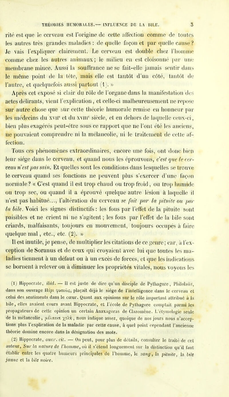 THÉORIES HUMORALES.*- INFLUENCE DE LA BILE. S rite est que le cerveau est l'origine de cette affection comme de toutes les autres très grandes maladies : de quelle façon et par quelle cause? Je vais l'expliquer clairement. Le cerveau est double chez l'homme comme chez les autres animaux; le milieu en est cloisonné par une membrane mince. Aussi la souffrance ne se fait-elle jamais sentir dans le même point de la tête, mais elle est tantôt d'un côté, tantôt de l'autre, et quelquefois aussi partout (1). » Après cet exposé si clair du rôle de l'organe dans la manifestation des actes délirants, vient l'explication, et celle-ci malheureusement ne repose sur autre chose cpie sur celte théorie humorale remise en honneur par les médecins du xvir' et du xviu0 siècle, et en dehors de laquelle ceux-ci, bien plus exagérés peut-être sous ce rapport que ne l'ont été les anciens, ne pouvaient comprendre ni la mélancolie, ni le traitement de cette af- fection. Tous ces phénomènes extraordinaires, encore une fois, ont donc bien leur siège dans le cerveau, et quand nous les éprouvons, c'est que le cer- veau n'est pas sain. Et quelles sont les conditions dans lesquelles se trouve le cerveau quand ses fonctions ne peuvent plus s'exercer d'une façon normale? « C'est quand il est trop chaud ou trop froid, ou trop Inimitié ou trop sec, ou quand il a éprouvé quelque autre lésion à laquelle il n'est pas habitué..., l'altération du cerveau se fait par la pituite ou par (a bile. Voici les signes distinctifs : les fous par l'effet de la pituite sont paisibles et ne crient ni ne s'agitent ; les fous par l'effet de la bile sont criards, malfaisants, toujours en mouvement, toujours occupés à faire quelque mal, etc., etc. (2). » Il est inutile, je pense, de multiplier les citations de ce genre ; car, à l'ex- ception de Sorauus et de ceux qui croyaient avec lui que toutes les ma- ladies tiennent à un défaut ou à un excès de forces, et que les indications se bornent à relever ou à diminuer les propriétés vitales, nous voyons les (1) Hippocrate, ibid. — Il est juste de dire qu'un disciple de Pythagoïe, l'IiilolaflU, dans son ouvrage ns'pi guoîw;, plaçait déjà le siège de l'intelligence dans le cerveau cl celui des sentiments dans le cœur. Quant aux opinions sur le rôle important attribué à la bile, elles avaient cours avant Hippocrate, et l'école de Pythagore comptait parmi les propagateurs de cette opinion un certain Anaxagoras de Clazomène. L'étymologie seule de la mélancolie, piXfltivft nous indique assez, quoique de nos jours nous n'accep- tions plus l'explication de la maladie par cette cause, à quel point cependant l'ancienne théorie domine encore dans la désignation des mots. (2) Hippocrate, ouvr. cil. — On peut, pour plus de détails, consulter le traité de cet auteur, Sur la nature de l'homme, où il s'étend longuement sur la distinction qu'il faut établir entre les quatre humeurs principales de l'homme, le sang, la pituite, lu bile jaune et la bile noire.