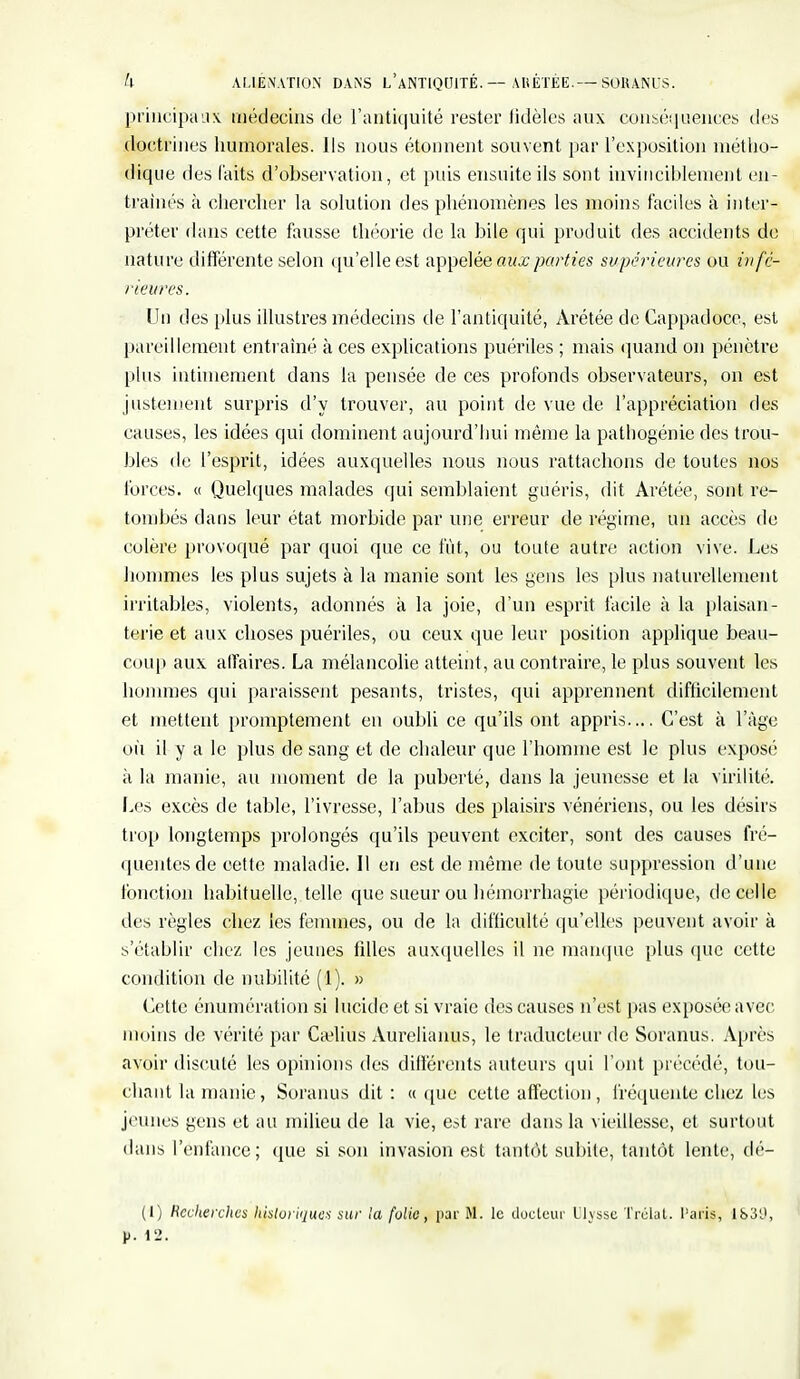 h ALIENATION DANS L'ANTIQUITÉ ABÉTÉE.— SORANUS. principaux médecins de l'antiquité rester iidèles aux conséquences des doctrines humorales. Ils nous étonnent souvent par l'exposition métho- dique des laits d'observation, et puis ensuite ils sont invinciblement en- trames à chercher la solution des phénomènes les moins faciles à inter- préter dans cette fausse théorie de la bile qui produit des accidents de nature différente selon qu'elle est appelée aux parties supérieures ou infé- rieures. Un des plus illustres médecins de l'antiquité, Àrétée de Cappadoce, est pareillement entraîné à ces explications puériles ; mais quand on pénètre plus intimement dans la pensée de ces profonds observateurs, on est justement surpris d'y trouver, au point de vue de l'appréciation des causes, les idées qui dominent aujourd'hui même la pathogénie des trou- bles de l'esprit, idées auxquelles nous nous rattachons de toutes nos forces. « Quelques malades qui semblaient guéris, dit Arétée, sont re- tombés dans leur état morbide par une erreur de régime, un accès de colère provoqué par quoi que ce fût, ou toute autre action vive. Les hommes les plus sujets à la manie sont les gens les plus naturellement irritables, violents, adonnés à la joie, d'un esprit facile à la plaisan- terie et aux choses puériles, ou ceux que leur position applique beau- coup aux affaires. La mélancolie atteint, au contraire, le plus souvent les hommes qui paraissent pesants, tristes, qui apprennent difficilement et mettent promptement en oubli ce qu'ils ont appris.... C'est à l'âge où il y a le plus de sang et de chaleur que l'homme est le plus exposé à la manie, au moment de la puberté, dans la jeunesse et la virilité. Les excès de table, l'ivresse, l'abus des plaisirs vénériens, ou les désirs trop longtemps prolongés qu'ils peuvent exciter, sont des causes fré- quentes de cette maladie. Il en est de même de toute suppression d'une fonction habituelle, telle que sueur ou hémorrhagie périodique, de celle des règles chez les femmes, ou de la difficulté qu'elles peuvent avoir à s'établir chez les jeunes fdles auxquelles il ne manque plus (pie cette condition de nubilité (1). » Cette énumération si lucide et si vraie des causes n'est pas exposée avec moins de vérité par Cajlius Aurelianus, le traducteur de Soranus. Après avoir discuté les opinions des différents auteurs qui l'ont précédé, tou- chant la manie, Soranus dit : «que cette affection, fréquente chez les jeunes gens et au milieu de la vie, est rare dans la vieillesse, et surtout dans l'enfance; que si son invasion est tantôt subite, tantôt lente, dé- fi) Recherches historiques sur la folie, par M. le docteur Llyssc Trélat. Paris, lb3'J, p. 12.