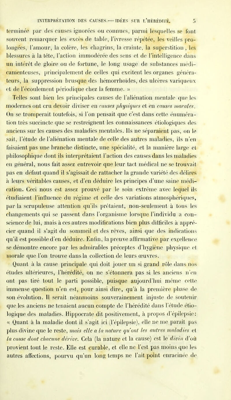 terminé^ par des causes ignorées ou connues, parmi lesquelles se font souvent remarquer les excès de table, l'ivresse répétée, les veilles pro- longées, l'amour, la colère, les chagrins, la crainte, la superstition , les blessures à la tête, l'action immodérée des sens et de l'intelligence dans un intérêt de gloire ou de fortune, le long usage de substances médi- camenteuses, principalement de celles qui excitent les organes généra- teurs, la suppression brusque des hémorrhoïdes, des ulcères variqueux et de l'écoulement périodique chez la femme. » Telles sont bien les principales causes de l'aliénation mentale que les modernes ont cru devoir diviser en causes physiques et en causes morales. On se tromperait toutefois, si l'on pensait que c'est dans cette énuméra- tion très succincte que se restreignent les connaissances étiologiques des anciens sur les causes des maladies mentales. Ils ne séparaient pas, on le sait, l'étude de l'aliénation mentale de celle des autres maladies, ils n'en faisaient pas une branche distincte, une spécialité, et la manière large et philosophique dont ils interprétaient l'action des causes dans les maladies en général, nous fait assez entrevoir que leur tact médical ne se trouvait pas en défaut quand il s'agissait de rattacher la grande variété des délires à leurs véritables causes, et d'en déduire les principes d'une saine médi- cation. Ceci nous est assez prouvé par le soin extrême avec lequel ils étudiaient l'influence du régime et celle des variations atmosphériques, par la scrupuleuse attention qu'ils prêtaient, non-seulement à tous les changements qui se passent dans l'organisme lorsque l'individu a con- science de lui, mais à ces autres modifications bien plus difficiles à appré- cier quand il s'agit du sommeil et des rêves, ainsi que des indications qu'il est possible d'en déduire. Enfin, la preuve affirmative par excellence se démontre encore par les admirables préceptes d'hygiène physique el morale que l'on trouve dans la collection de leurs œuvres. Quant à la cause principale qui doit jouer un si grand rôle dans nos éludes ultérieures, l'hérédité, on ne s'étonnera pas si les anciens n'en ont pas tiré tout le parti possible, puisque aujourd'hui même cette immense question n'en est, pour ainsi dire, qu'à la première phase de son évolution. Il serait néanmoins souverainement injuste de soutenir que les anciens ne tenaient aucun compte de l'hérédité dans l'étude éco- logique des maladies. Hippocrate dit positivement, à propos d'épitepsie: « Quant à la maladie dont il s'agit ici (l'épilepsie), elle ne me parait pas plus divine que le reste, mais elle a la nature qu'ont les autres maladies et la cause dont c/iacune dérive. Cela (la nature et la cause) est le divin d'où provient tout le reste. Elle est curable, et elle ne l'est pas moins que les autres affections, pourvu qu'un long temps ne l'ait point enracinée de