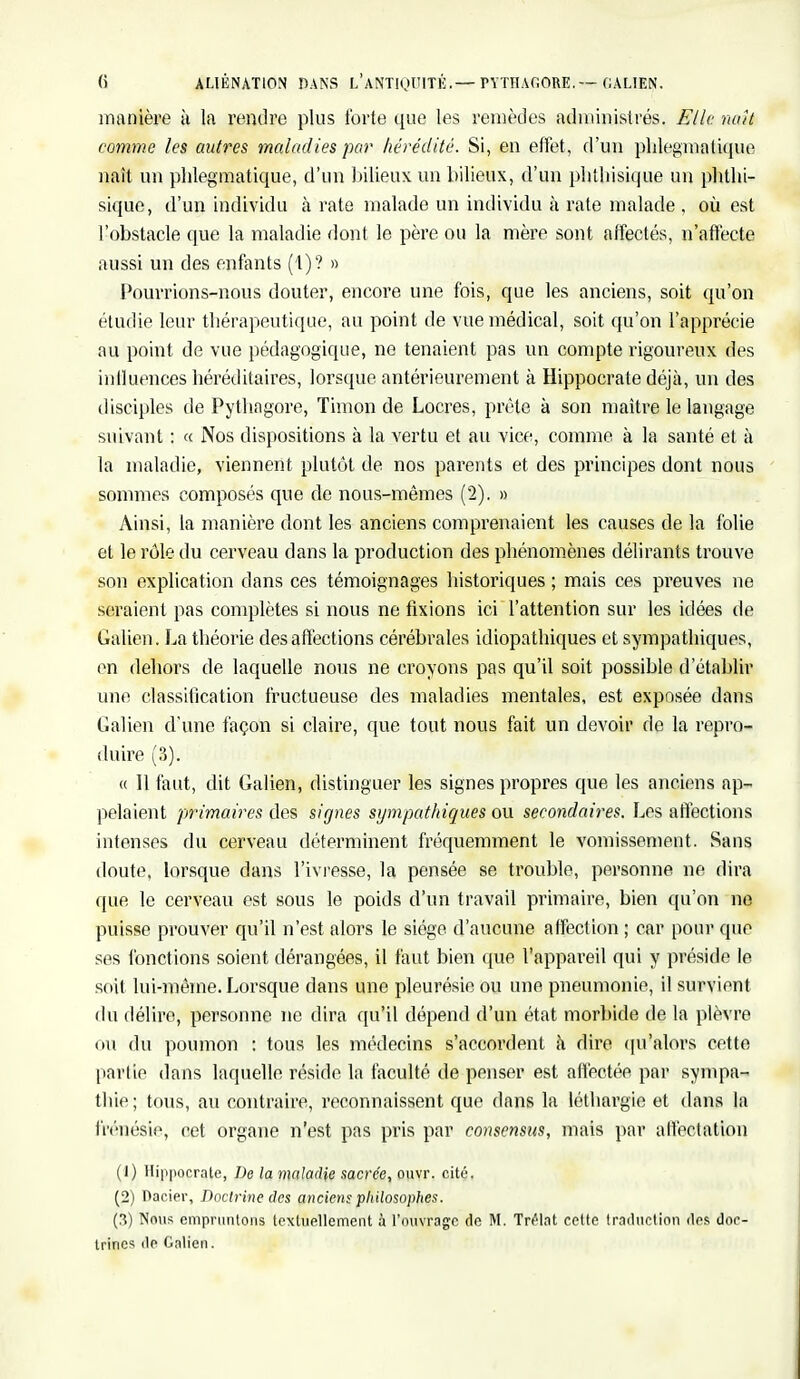 manière à la rendre plus forte que les remèdes administrés. Flic naît comme les autres maladies par hérédité. Si, en effet, d'un phlegmalique naît un phlegmatique, d'un bilieux un bilieux, d'un plithisique un phthi- sique, d'un individu à rate malade un individu à rate malade , où est l'obstacle que la maladie dont le père ou la mère sont affectés, n'affecte aussi un des enfants (1)? » Pourrions-nous douter, encore une fois, que les anciens, soit qu'on étudie leur thérapeutique, au point de vue médical, soit qu'on l'apprécie au point de vue pédagogique, ne tenaient pas un compte rigoureux des influences héréditaires, lorsque antérieurement à Hippocrate déjà, un des disciples de Pythagore, Timon de Locres, prête à son maître le langage suivant : « Nos dispositions à la vertu et au vice, comme à la santé et à la maladie, viennent plutôt de nos parents et des principes dont nous sommes composés que de nous-mêmes (2). » Ainsi, la manière dont les anciens comprenaient les causes de la folie et le rôle du cerveau dans la production des phénomènes délirants trouve son explication dans ces témoignages historiques ; mais ces preuves ne seraient pas complètes si nous ne fixions ici l'attention sur les idées de Gâlien. La théorie des affections cérébrales idiopathiques et sympathiques, en dehors de laquelle nous ne croyons pas qu'il soit possible d'établir une classification fructueuse des maladies mentales, est exposée dans Galien d'une façon si claire, que tout nous fait un devoir de la repro- duire (3). « 11 faut, dit Galien, distinguer les signes propres que les anciens ap- pelaient primaires des signes sympathiques ou secondaires. Les affections intenses du cerveau déterminent fréquemment le vomissement. Sans doute, lorsque dans l'ivresse, la pensée se trouble, personne ne dira que le cerveau est sous le poids d'un travail primaire, bien qu'on ne puisse prouver qu'il n'est alors le siège d'aucune affection ; car pour que ses fonctions soient dérangées, il faut bien que l'appareil qui y préside le soit lui-même. Lorsque dans une pleurésie ou une pneumonie, il survient du délire, personne ne dira qu'il dépend d'un état morbide de la plèvre ou du poumon : tous les médecins s'accordent à dire qu'alors cette partie dans laquelle réside la faculté de penser est affectée par sympa- thie; tous, au contraire, reconnaissent que dans la léthargie et dans la frénésie, cet organe n'est pas pris par consensus, mais par affectation (1) Hippocrate, De la maladie sacrée, ouvr. cité. (2) Dacier, Doctrine des anciens philosophes. (3) Nous empruntons textuellement à l'ouvrage de M. Trelat celte traduction des doc- trines de Galien.