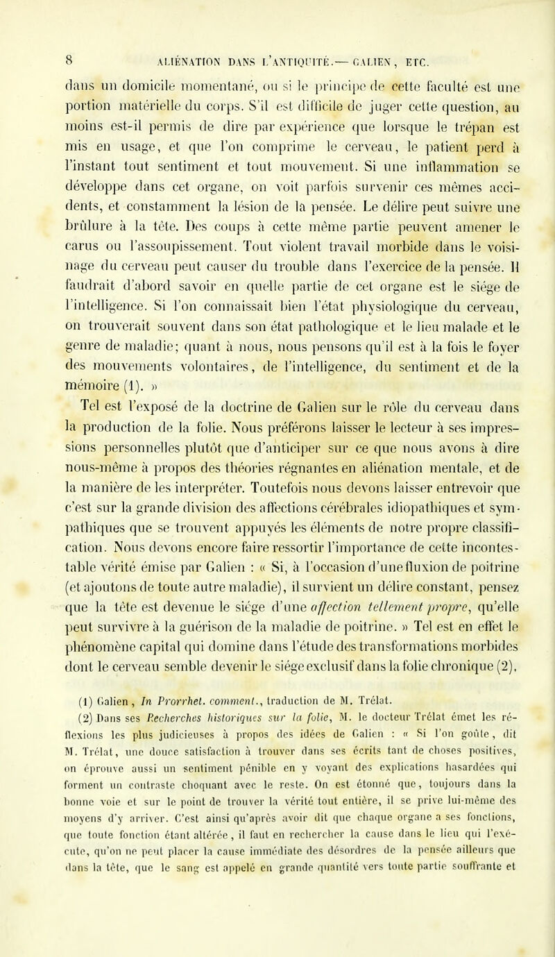 dans un domicile momentané, ou si le principe de cette faculté est une portion matérielle du corps. S'il est difficile de juger celte question, au moins est-il permis de dire par expérience que lorsque le trépan est mis en usage, et que l'on comprime le cerveau, le patient perd à l'instant tout sentiment et tout mouvement. Si une inflammation se développe dans cet organe, on voit parfois survenir ces mêmes acci- dents, et constamment la lésion de la pensée. Le délire peut suivre une brûlure à la tète. Des coups à cette même partie peuvent amener le carus ou l'assoupissement. Tout violent travail morbide dans le voisi- nage du cerveau peut causer du trouble dans l'exercice de la pensée. H faudrait d'abord savoir en quelle partie de cet organe est le siège de l'intelligence. Si l'on connaissait bien l'état physiologique du cerveau, on trouverait souvent dans son état pathologique et le lieu malade et le genre de maladie; quant à nous, nous pensons qu'il est à la fois le foyer des mouvements volontaires, de l'intelligence, du sentiment et de la mémoire (1). » Tel est l'exposé de la doctrine de Galien sur le rôle du cerveau dans la production de la folie. Nous préférons laisser le lecteur à ses impres- sions personnelles plutôt que d'anticiper sur ce que nous avons à dire nous-même à propos des théories régnantes en aliénation mentale, et de la manière de les interpréter. Toutefois nous devons laisser entrevoir que c'est sur la grande division des affections cérébrales idiopatbiques et sym- pathiques que se trouvent appuyés les éléments de notre propre classifi- cation. Nous devons encore faire ressortir l'importance de celte incontes- table vérité émise par Galien : « Si, à l'occasion d'une fluxion de poitrine (et ajoutons de toute autre maladie), il survient un délire constant, pensez que la tète est devenue le siège d'une affection tellement propre, qu'elle peut survivre à la guérison de la maladie de poitrine. » Tel est en effet le phénomène capital qui domine dans l'étude des transformations morbides dont le cerveau semble devenir le siège exclusif dans la folie chronique (2), (1) Galien, In Prorrhet. comment., Iraduclion de M. Trélat. (2) Bans ses Recherches historiques sur la folie, M. le docteur Trélat émet les ré- flexions les plus judicieuses à propos des idées de Galien : « Si l'on goûte, dit M. Trélat, une douce satisfaction à trouver dans ses écrits tant de choses positives, on éprouve aussi un sentiment pénible en y voyant des explications hasardées qui forment un contraste choquant avec le reste. On est étonné que, toujours dans la bonne voie et sur le point de trouver la vérité tout entière, il se prive lui-même des moyens d'y arriver. C'est ainsi qu'après avoir dit que chaque organe a ses fonctions, que toute fonction étant altérée, il faut en rechercher la cause dans le lieu qui l'exé- cute, qu'on ne peut placer la cause immédiate des désordres de la pensée ailleurs que dans la tête, que le sang est appelé en grande quantité vers toute partie souffrante et