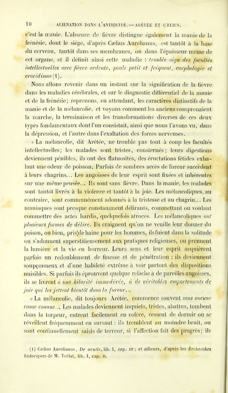 c'est la manie. L'absence de fièvre distingue également la manie de la frénésie, dont le siège, d'après Ca?lius Aurelianus, est tantôt à la base du cerveau, tantôt dans ses membranes, ou dans l'épaisseur même de cet organe, et il définit ainsi cette maladie : /rouble aigu des facultés intellectuelles avec fièvre ardente, pouls petit et fréquent, carphologic et crocidisme (1). Nous allons revenir dans un instant sur la signification de la fièvre dans les maladies cérébrales, et sur le diagnostic différentiel de la manie et de la frénésie; reprenons, en attendant, les caractères distinctifs de la manie et de la mélancolie, et voyons comment les anciens comprenaient la marche) la terminaison et les transformations diverses de ces deux types fondamentaux dont l'un consistait, ainsi que nous l'avons vu, dans la dépression, et l'autre dans l'exaltation des forces nerveuses. « La mélancolie, dit Àrétée, ne trouble pas tout à coup les facultés intellectuelles; les malades sont tristes, consternés; leurs digestions deviennent pénibles, ils ont des flatuosités, des éructations fétides exba- lant une odeur de poisson. Parfois de sombres accès de fureur succèdent à leurs ebagrins... Les angoisses de leur esprit sont fixées et inbérentes sur une même pensée... Ils sont sans fièvre. Dans la manie, les malades sont tantôt livrés à la violence et tantôt à la joie. Les mélancoliques, au contraire, sont communément adonnés à la tristesse et au chagrin... Les maniaques sont presque constamment délirants, commettant ou voulant commettre des actes hardis, quelquefois atroces. Les mélancoliques ont plusieurs formes de délire. Ils craignent qu'on ne veuille leur donner du poison, ou bien, prisjde haine pour les bommes, ils fuient dans la solitude ou s'adonnent superstitieusement aux pratiques religieuses, ou prennent la lumière et la vie en horreur. Leurs sens et leur esprit acquièrent parfois un redoublement de finesse et de pénétration : ils deviennent soupçonneux et d'une habileté extrême à voir partout des dispositions nuisibles. Si parfois ils éprouvent quelque relâche à de pareilles angoisses, ils se livrent à, une hilarité immodérée, à de véritables emportements de joie qui les jettent bientôt dans la fureur... » La mélancolie, dit toujours Arétée, commence souvent sans aucune cause connue... Les malades deviennent inquiets, tristes, abattus, tombent dans la torpeur, entrent facilement en colère, cessent de dormir ou se réveillent fréquemment en sursaut : ils tremblent au moindre bruit, ou sont continuellement saisis de terreur, si l'affection fait des progrès; ils (I) Cnelius Aurelianus, De aculis,Yib. I, cap. m; et ailleurs, d'après les Recherches