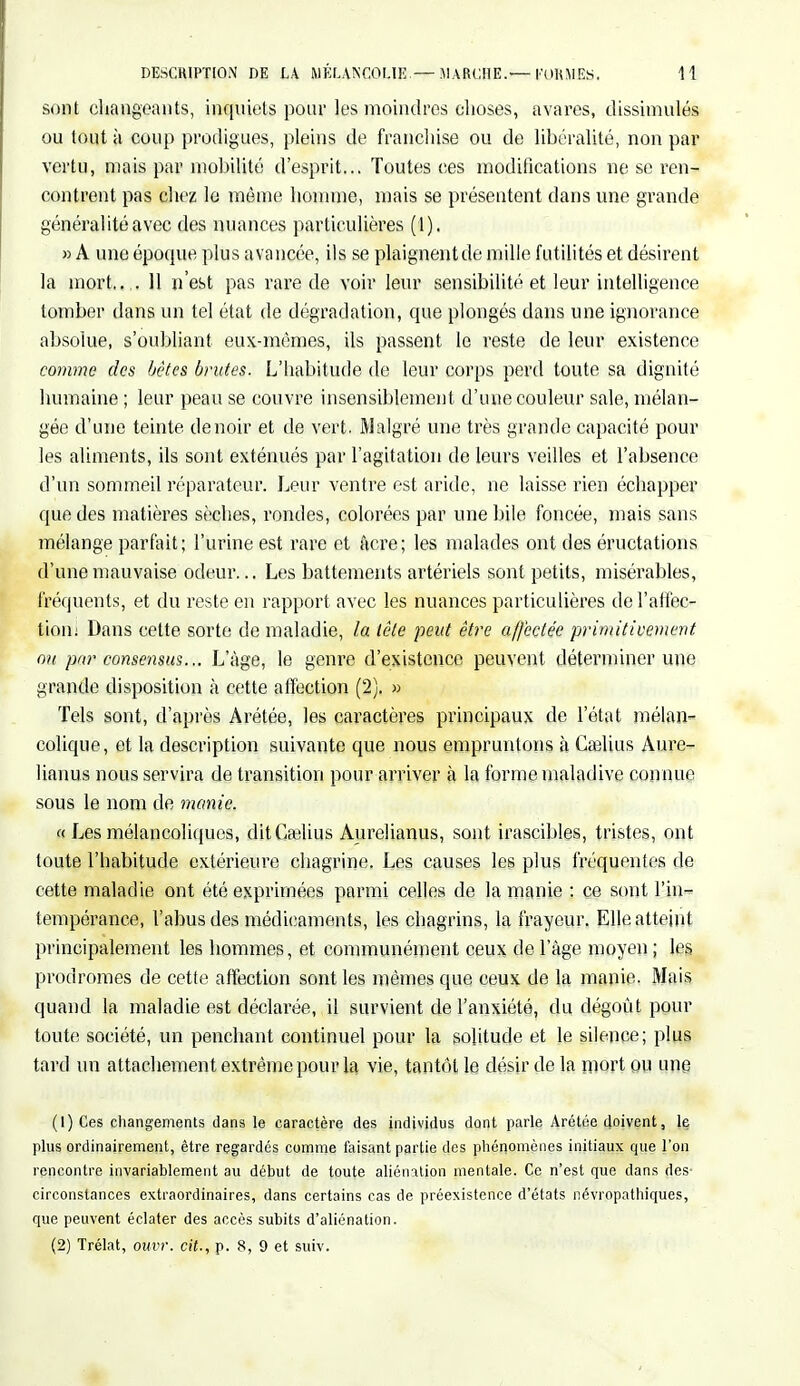 sont changeants, inquiets pour les moindres choses, avares, dissimulés ou tout à coup prodigues, pleins de franchise ou de libéralité, non par vertu, mais par mobilité d'esprit... Toutes ces modifications ne se ren- contrent pas chez le même homme, mais se présentent dans une grande généralité avec des nuances particulières (1). » A une époque plus avancée, ils se plaignent de mille futilités et désirent la mort., .. 11 n'est pas rare de voir leur sensibilité et leur intelligence tomber dans un tel état de dégradation, que plongés dans une ignorance absolue, s'oubliant eux-mêmes, ils passent le reste de leur existence comme des bêtes brutes. L'habitude de leur corps perd toute sa dignité humaine ; leur peau se couvre insensiblement d'une couleur sale, mélan- gée d'une teinte de noir et de vert. Malgré une très grande capacité pour les aliments, ils sont exténués par l'agitation de leurs veilles et l'absence d'un sommeil réparateur. Leur ventre est aride, ne laisse rien échapper que des matières sèches, rondes, colorées par une bile foncée, mais sans mélange parfait; l'urine est rare et acre; les malades ont des éructations d'une mauvaise odeur... Les battements artériels sont petits, misérables, fréquents, et du reste en rapport avec les nuances particulières del'affec- tioni Dans cette sorte de maladie, la tête peut être affectée primitivement ou par consensus... L'âge, le genre d'existence peuvent déterminer une grande disposition à cette affection (2). » Tels sont, d'après Arétée, les caractères principaux de l'état mélan- colique, et la description suivante que nous empruntons à Caelius Aure- lianus nous servira de transition pour arriver à la forme maladive connue sous le nom de manie. « Les mélancoliques, dit Cselius Aurelianus, sont irascibles, tristes, ont toute l'habitude extérieure chagrine. Les causes les plus fréquentes de cette maladie ont été exprimées parmi celles de la manie : ce sont l'in- tempérance, l'abus des médicaments, les chagrins, la frayeur. Elle atteint principalement les hommes, et communément ceux de l'âge moyen ; les prodromes de cette affection sont les mêmes que ceux de la manie. Mais quand la maladie est déclarée, il survient de l'anxiété, du dégoût pour toute société, un penchant continuel pour la solitude et le silence; plus tard un attachement extrême pour la vie, tantôt le désir de la mort ou une (1) Ces changements dans le caractère des individus dont parle Arétée doivent, le plus ordinairement, être regardés comme faisant partie des phénomènes initiaux que l'on rencontre invariablement au début de toute aliénation mentale. Ce n'est que dans des- circonstances extraordinaires, dans certains cas de préexistence d'états névrppathiqUes, que peuvent éclater des accès subits d'aliénation. (2) Trélat, omit, cit., p. 8, 9 et suiv.