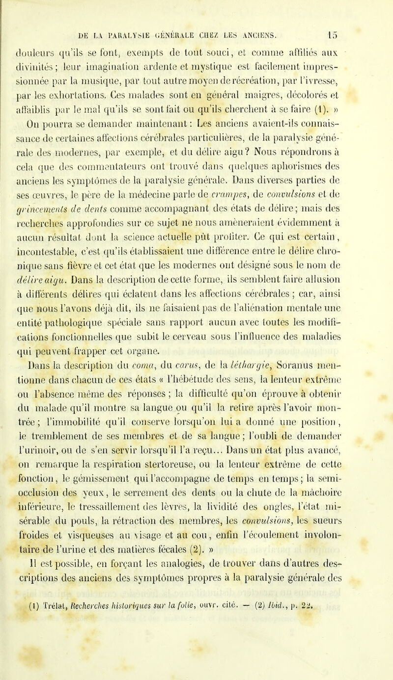douleurs qu'ils se font, exempts de tout souci, et comme affiliés aux. divinités ; leur imagination ardente et mystique est facilement impres- sionnée par la musique, pav tout autre moyen de récréation, par l'ivresse, par les exhortations. Ces malades sont en général maigres, décolorés et affaiblis par le mal qu'ils se sont fait ou qu'ils cherchent à se faire (1). » On pourra se demander maintenant : Les anciens avaient-ils connais- sance de certaines affections cérébrales particulières, de la paralysie géné- rale des modernes, par exemple, et du délire aigu? Nous répondrons à cela que des commentateurs ont trouvé dans quelques aphorismes des anciens les symptômes de la paralysie générale. Dans diverses parties de ses œuvres, le père de la médecine parle de crampes, de convulsions et de grincements de dents comme accompagnant des états de délire; mais des recherches approfondies sur ce sujet ne nous amèneraient évidemment à aucun résultat dont la science actuelle pût profiter. Ce qui est certain, incontestable, c'est qu'ils établissaient une différence entre le délire chro- nique sans fièvre et cet état que les modernes ont désigné sous le nom de délire aigu. Dans la description de cette forme, ils semblent faire allusion à différents délires qui éclatent dans les affections cérébrales ; car, ainsi que nous l'avons déjà dit, ils ne faisaient pas de l'aliénation mentale une entité pathologique spéciale sans rapport aucun avec toutes les modifi- cations fonctionnelles que subit le cerveau sous l'influence des maladies qui peuvent frapper cet organe. Dans la description du coma, du carus, de la léthargie, Soranus men- tionne dans chacun de ces états « l'hébétude des sens, la lenteur extrême ou l'absence même des réponses ; la difficulté qu'on éprouve h obtenir du malade qu'il montre sa langue ou qu'il la retire après l'avoir mon- trée ; l'immobilité qu'il conserve lorsqu'on lui a donné une position , le tremblement de ses membres et de sa langue ; l'oubli de demander l'urinoir, ou de s'en servir lorsqu'il l'a reçu... Dans un état plus avancé, on remarque la respiration stertoreuse, ou la lenteur extrême de cette fonction, le gémissement qui l'accompagne de temps en temps ; la semi- occlusion des yeux, le serrement des dents ou la chute de la mâchoire inférieure, le tressaillement des lèvres, la lividité des ongles, l'état mi- sérable du pouls, la rétraction des membres, les convulsions, les sueurs froides et visqueuses au visage et au cou, enfin l'écoulement involon- taire de l'urine et des matières fécales (2). » 11 est possible, en forçant les analogies, de trouver dans d'autres des- criptions des anciens des symptômes propres à la paralysie générale des (1) Trélal, Recherches historiques sur la folie, ouvr. cite. — (2) Ibid., p« 21.