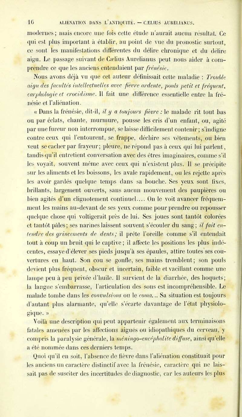 modernes ; mais encore une fois cette étude n'aurait aucun résultat. Ce qui est plus important à établir, au point de vue du pronostic surtout, ce sont les manifestations différentes du délire chronique et du délire aigu. Le passage suivant de Cfelius Aurelianus peut nous aider à com- prendre ce que les anciens entendaient par frénésie. Nous avons déjà vu que cet auteur définissait cette maladie : Troubk aigu des facultés intellectuelles avec fièvre ardente, pouls petit et fréquent, carphologic et crocidisme. 11 fait une différence essentielle entre la fré- nésie et l'aliénation. « Dans la frénésie, dit-il, il y a toujours fièvre : le malade rit tout bas ou par éclats, chante, murmure, pousse les cris d'un enfant, ou, agité par une fureur non interrompue, se laisse difficilement contenir ; s'indigne contre ceux qui l'entourent, se frappe, déchire ses vêtements, ou bien veut se cacher par frayeur ; pleure, ne répond pas à ceux qui lui parlent, tandis qu'il entretient conversation avec des êtres imaginaires, comme s'il les voyait, souvent même avec ceux qui n'existent plus. Il se précipite sur les aliments et les boissons, les avale rapidement, ou les rejette après les avoir gardés quelque temps dans sa bouche. Ses yeux sont fixes, brillants, largement ouverts, sans aucun mouvement des paupières ou bien agités d'un clignotement continuel.... On le voit avancer fréquem- ment les mains au-devant de ses yeux comme pour prendre ou repousser quelque chose qui voltigerait près de lui. Ses joues sont tantôt colorées et tantôt pâles ; ses narines laissent souvent s'écouler du sang ; il fait en- tendre des grincements de dents ; il prête l'oreille comme s'il entendait tout à coup un bruit qui le captive; il affecte les positions les plus indé- centes, essaye d:élever ses pieds jusqu'à ses épaules, attire toutes ses cou- vertures en haut. Son cou se gonfle, ses mains tremblent ; son pouls devient plus fréquent, obscur et incertain, faible et vacillant comme une lampe peu à peu privée d'huile. 11 survient de la diarrhée, des hoquets; la langue s'embarrasse, l'articulation des sons est incompréhensible. Le malade tombe dans les convulsions ou le coma... Sa situation est toujours d'autant plus alarmante, qu'elle s'écarte davantage de l'état physiolo- gique. » Voilà une description qui peut appartenir également aux terminaisons fatales amenées par les affections aiguës ou idiopathiques du cerveau, y compris la paralysie générale, la mcningo-encéphalite diffuse, ainsi qu'elle a été nommée dans ces derniers temps. Quoi qu'il en soit, l'absence de fièvre dans l'aliénation constituait pour les anciens un caractère distinctif avec la frénésie, caractère qui ne lais- sait pas de susciter des incertitudes de diagnostic, car les auteurs les plus