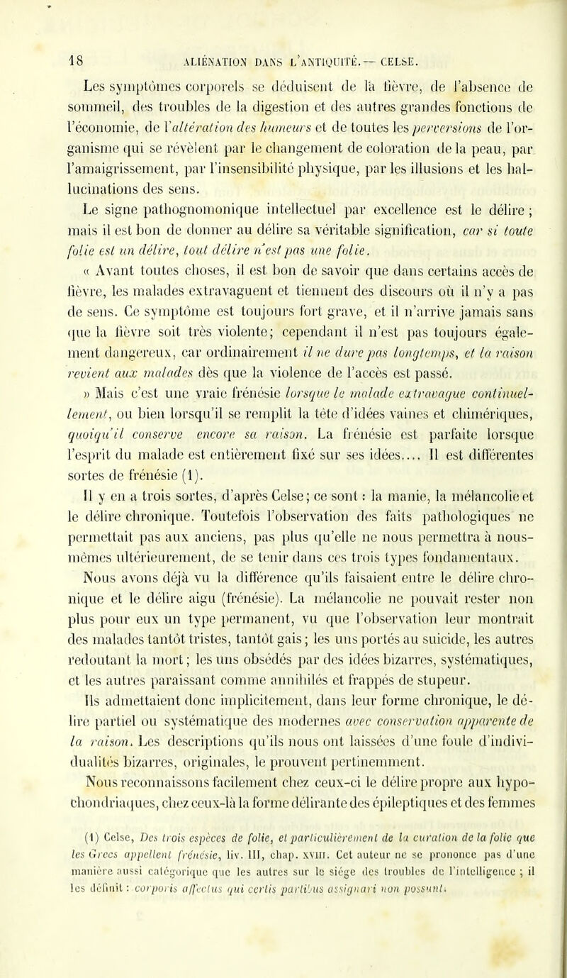 Les symptômes corporels se déduisent de la lièvre, de l'absence de sommeil, des troubles de la digestion et des autres grandes fonctions de l'économie, de Valtération des humeurs et de toutes les perversions de l'or- ganisme qui se révèlent par le changement décoloration delà peau, par l'amaigrissement, par l'insensibilité physique, par les illusions et les hal- lucinations des sens. Le signe patbognomonique intellectuel par excellence est le délire ; mais il est bon de donner au délire sa véritable signification, car si toute folie est un délire, tout délire n'est pas une folie. « Avant toutes choses, il est bon de savoir que dans certains accès de lièvre, les malades extravaguent et tiennent des discours où il n'y a pas de sens. Ce symptôme est toujours fort grave, et il n'arrive jamais sans (pie la lièvre soit très violente; cependant il n'est pas toujours égale- ment dangereux, car ordinairement il ne dure pas longtemps, et la raison revient aux malades dès que la violence de l'accès est passé. » Mais c'est une vraie frénésie lorsque le malade ejJravaguc continuel- lement, ou bien lorsqu'il se remplit la tète d'idées vaines et chimériques, quoiqu'il conserve encore sa raison. La frénésie est parfaite lorsque l'esprit du malade est entièrement fixé sur ses idées.... Il est différentes sortes de frénésie (1). Il y en a trois sortes, d'après Celse; ce sont : la manie, la mélancolie et le délire chronique. Toutefois l'observation des faits pathologiques ne permettait pas aux anciens, pas plus qu'elle ne nous permettra à nous- mêmes ultérieurement, de se tenir dans ces trois types fondamentaux. Nous avons déjà vu la différence qu'ils faisaient entre le délire chro- nique et le délire aigu (frénésie). La mélancolie ne pouvait rester non plus pour eux un type permanent, vu que l'observation leur montrait des malades tantôt tristes, tantôt gais ; les uns portés au suicide, les autres redoutant la mort; les uns obsédés par des idées bizarres, systématiques, et les autres paraissant comme annihilés et frappés de stupeur. Ils admettaient donc implicitement, dans leur forme chronique, le dé- lire partiel ou systématique des modernes avec conservation apparente de la raison. Les descriptions qu'ils nous ont laissées d'une foule d'indivi- dualités bizarres, originales, le prouvent pertinemment. Nous reconnaissons facilement chez ceux-ci le délire propre aux hypo- chondriaques, chez ceux-là la forme délirante des épileptiques et des femmes (1) Celse, Des trois espèces de folie, et particulièrement de la curalion de la folie que les Grecs appellent frénésie, liv. III, chap. xvm. Cet auteur ne se prononce pas d'une manière aussi catégorique que les autres sur le siège îles troubles de l'intelligence ; il les définit : corporis affeelus qui certis parlibus assignari non possuntt
