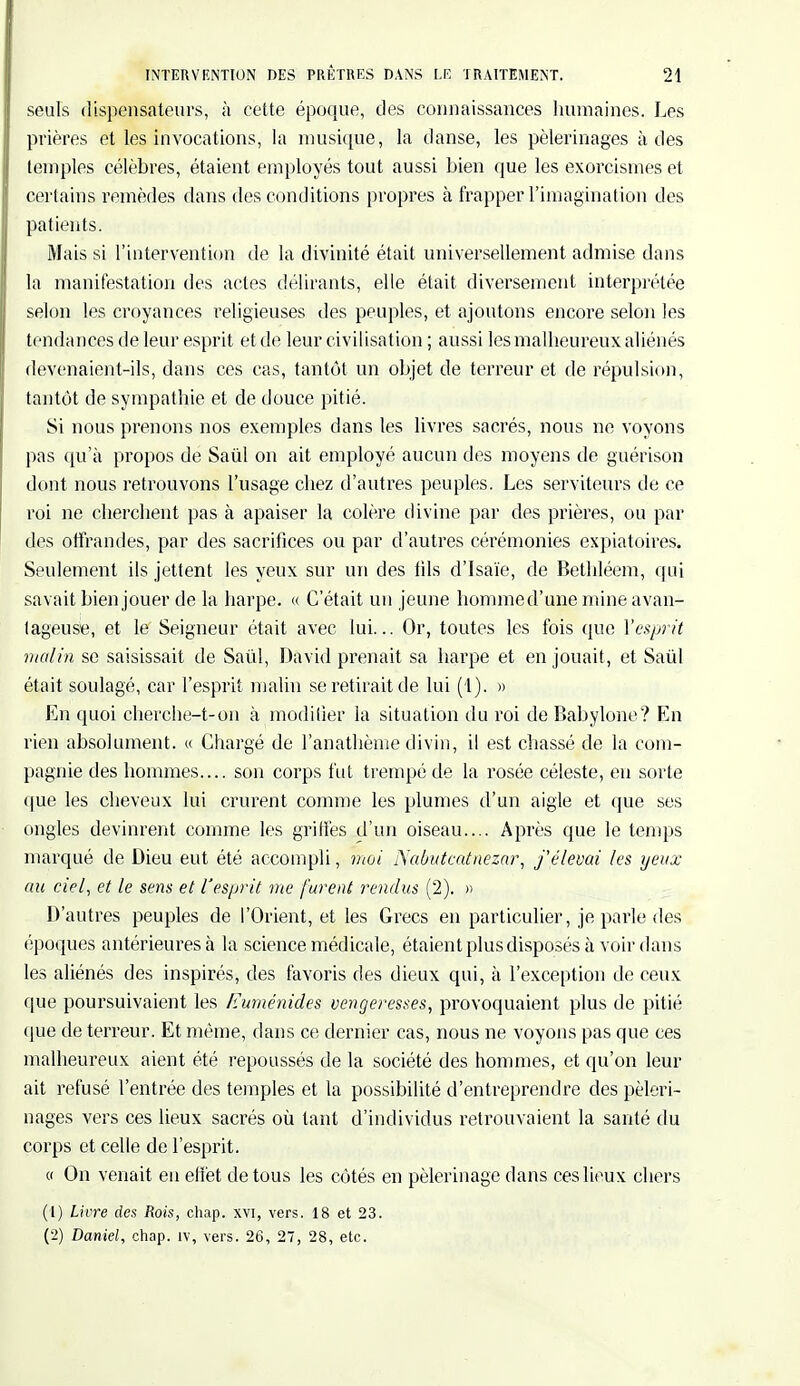 seuls dispensateurs, à cette époque, des connaissances humaines. Les prières et les invocations, la musique, la danse, les pèlerinages à des temples célèbres, étaient employés tout aussi bien que les exorcismes et certains remèdes dans des conditions propres à frapper l'imagination des patients. Mais si l'intervention de la divinité était universellement admise dans la manifestation des actes délirants, elle était diversement interprétée selon les croyances religieuses des peuples, et ajoutons encore selon les tendances de leur esprit et de leur civilisation ; aussi les malheureux aliénés devenaient-ils, dans ces cas, tantôt un objet de terreur et de répulsion, tantôt de sympathie et de douce pitié. Si nous prenons nos exemples dans les livres sacrés, nous ne voyons pas qu'à propos de Saûl on ait employé aucun des moyens de guérison dont nous retrouvons l'usage chez d'autres peuples. Les serviteurs de ce roi ne cherchent pas à apaiser la colère divine par des prières, ou par des offrandes, par des sacrifices ou par d'autres cérémonies expiatoires. Seulement ils jettent les yeux sur un des iils d'Isaïe, de Bethléem, qui savait bien jouer de la harpe. « C'était un jeune homme d'une mine avan- tageuse, et le Seigneur était avec lui... Or, toutes les fois que l'esprit malin se saisissait de Saûl, David prenait sa harpe et en jouait, et Saûl était soulagé, car l'esprit malin se retirait de lui (1). » En quoi cherche-t-on à modifier la situation du roi de Babylone? En rien absolument. « Chargé de l'anathème divin, il est chassé de la com- pagnie des hommes.... son corps fut trempé de la rosée céleste, eu sorte que les cheveux lui crurent comme les plumes d'un aigle et que ses ongles devinrent comme les griffes d'un oiseau.... Après que le temps marqué de Dieu eut été accompli, moi Nabutcatnezar, j'élevai les yeux au ciel, et le sens et l'esprit me furent rendus (2). » D'autres peuples de l'Orient, et les Grecs en particulier, je parle des époques antérieures à la science médicale, étaient plus disposés à voir dans les aliénés des inspirés, des favoris des dieux qui, à l'exception de ceux que poursuivaient les lïuménides vengeresses, provoquaient plus de pitié que de terreur. Et même, dans ce dernier cas, nous ne voyons pas que ces malheureux aient été repoussés de la société des hommes, et qu'on leur ait refusé l'entrée des temples et la possibilité d'entreprendre des pèleri- nages vers ces lieux sacrés où tant d'individus retrouvaient la santé du corps et celle de l'esprit. « On venait en effet de tous les côtés en pèlerinage dans ces lieux chers (1) Livre des Rois, chap. xvi, vers. 18 et 23. (2) Daniel, chap. iv, vers. 26, 27, 28, etc.