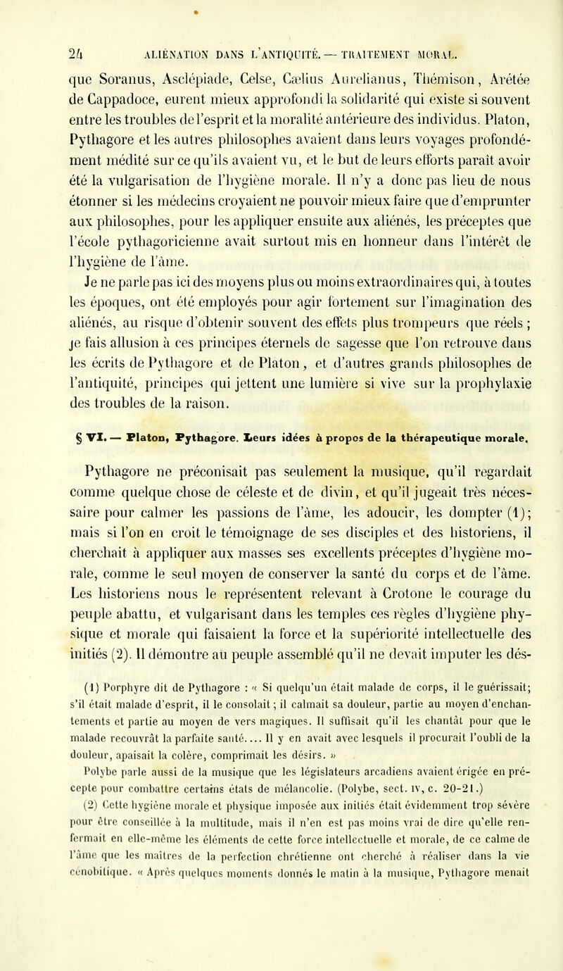 que Soranus, Asclépiade, Celse, Gaelius Aurelianus, Thémison, Àrétée de Cappadoce, eurent mieux approfondi la solidarité qui existe si souvent entre les troubles del'esprit et la moralité antérieure des individus. Platon, Pythagore et les autres philosophes avaient dans leurs voyages profondé- ment médité sur ce qu'ils avaient vu, et le but de leurs efforts paraît avoir été la vulgarisation de l'hygiène morale. Il n'y a donc pas lieu de nous étonner si les médecins croyaient ne pouvoir mieux faire que d'emprunter aux philosophes, pour les appliquer ensuite aux aliénés, les préceptes que l'école pythagoricienne avait surtout mis en honneur dans l'intérêt de l'hygiène de lame. Je ne parle pas ici des moyens plus ou moins extraordinaires qui, à toutes les époques, ont été employés pour agir fortement sur l'imagination des aliénés, au risque d'obtenir souvent des effets plus trompeurs que réels ; je fais allusion à ces principes éternels de sagesse que l'on retrouve dans les écrits de Pythagore et de Platon, et d'autres grands philosophes de l'antiquité, principes qui jettent une lumière si vive sur la prophylaxie des troubles de la raison. § VI. — Platon, Pythagore. Leurs idées à propos de la thérapeutique morale, Pythagore ne préconisait pas seulement la musique, qu'il regardait comme quelque chose de céleste et de divin, et qu'il jugeait très néces- saire pour calmer les passions de l'âme, les adoucir, les dompter (1); mais si l'on en croit le témoignage de ses disciples et des historiens, il cherchait à appliquer aux masses ses excellents préceptes d'hygiène mo- rale, comme le seul moyen de conserver la santé du corps et de l'âme. Les historiens nous le représentent relevant à Crotone le courage du peuple abattu, et vulgarisant dans les temples ces règles d'hygiène phy- sique et morale qui faisaient la force et la supériorité intellectuelle des initiés (2). 11 démontre au peuple assemblé qu'il ne devait imputer les dés- (1) Porphyre dit de Pythagore : ><■ Si quelqu'un était malade de corps, il le guérissait; s'il était malade d'esprit, il le consolait ; il calmait sa douleur, partie au moyen d'enchan- tements et partie au moyen de vers magiques. Il suffisait qu'il les chantât pour que le malade recouvrât la parfaite santé Il y en avait avec lesquels il procurait l'oubli de la douleur, apaisait la colère, comprimait les désirs. » Polybc parle aussi de la musique que les législateurs arcadiens avaient érigée en pré- cepte pour combattre certains étals de mélancolie. (Polybe, sect. iv, c. 20-21.) (2) Cette hygiène morale et physique imposée aux initiés était évidemment trop sévère pour être conseillée à la multitude, mais il n'en est pas moins vrai de dire qu'elle ren- fermait en elle-même les éléments de cette force intellectuelle et morale, de ce calme de l'âme que les maîtres de la perfection chrétienne ont cherché à réaliser dans la vie cénobitique. « Après quelques moments donnés le matin à la musique, Pythagore menait